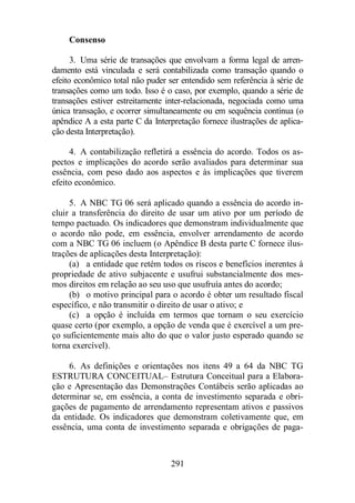 291 
Consenso 
3. Uma série de transações que envolvam a forma legal de arren-damento 
está vinculada e será contabilizada como transação quando o 
efeito econômico total não puder ser entendido sem referência à série de 
transações como um todo. Isso é o caso, por exemplo, quando a série de 
transações estiver estreitamente inter-relacionada, negociada como uma 
única transação, e ocorrer simultaneamente ou em sequência contínua (o 
apêndice A a esta parte C da Interpretação fornece ilustrações de aplica-ção 
desta Interpretação). 
4. A contabilização refletirá a essência do acordo. Todos os as-pectos 
e implicações do acordo serão avaliados para determinar sua 
essência, com peso dado aos aspectos e às implicações que tiverem 
efeito econômico. 
5. A NBC TG 06 será aplicado quando a essência do acordo in-cluir 
a transferência do direito de usar um ativo por um período de 
tempo pactuado. Os indicadores que demonstram individualmente que 
o acordo não pode, em essência, envolver arrendamento de acordo 
com a NBC TG 06 incluem (o Apêndice B desta parte C fornece ilus-trações 
de aplicações desta Interpretação): 
(a) a entidade que retém todos os riscos e benefícios inerentes à 
propriedade de ativo subjacente e usufrui substancialmente dos mes-mos 
direitos em relação ao seu uso que usufruía antes do acordo; 
(b) o motivo principal para o acordo é obter um resultado fiscal 
específico, e não transmitir o direito de usar o ativo; e 
(c) a opção é incluída em termos que tornam o seu exercício 
quase certo (por exemplo, a opção de venda que é exercível a um pre-ço 
suficientemente mais alto do que o valor justo esperado quando se 
torna exercível). 
6. As definições e orientações nos itens 49 a 64 da NBC TG 
ESTRUTURA CONCEITUAL– Estrutura Conceitual para a Elabora-ção 
e Apresentação das Demonstrações Contábeis serão aplicadas ao 
determinar se, em essência, a conta de investimento separada e obri-gações 
de pagamento de arrendamento representam ativos e passivos 
da entidade. Os indicadores que demonstram coletivamente que, em 
essência, uma conta de investimento separada e obrigações de paga- 
 