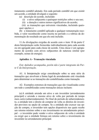 tratamento contábil adotado. Em cada período contábil em que existir 
um acordo, a entidade divulgará o seguinte: 
(a) descrição do acordo, incluindo: 
(i) o ativo subjacente e quaisquer restrições sobre o seu uso; 
(ii) a duração e outros termos significativos do acordo; 
(iii) as transações que estiverem vinculadas, incluindo quais-quer 
opções; e 
(b) o tratamento contábil aplicado a qualquer remuneração rece-bida, 
o valor reconhecido como receita no período e a rubrica da de-monstração 
do resultado em que ele está incluído. 
11. As divulgações exigidas de acordo com o item 10 da parte C 
desta Interpretação serão fornecidas individualmente para cada acordo 
ou em agregado para cada classe de acordo. Uma classe é um agrupa-mento 
de acordos com ativos subjacentes de natureza similar (por 
294 
exemplo, usinas de energia). 
Apêndice A - Transação vinculada 
Este Apêndice acompanha, porém não é parte integrante da Par-te 
C da Interpretação. 
A1. A Interpretação exige consideração sobre se uma série de 
transações que envolvam a forma legal de arrendamento está vinculada 
para determinar se as transações são contabilizadas como transação. 
A2. Exemplos extremos de transações que são visualizadas como 
um todo e contabilizadas como transações únicas incluem: 
(a)A entidade arrenda um ativo a um investidor (arrendamento 
principal) e arrenda o mesmo ativo de volta por período de tempo 
mais curto (subarrendamento). No final do período de subarrendamen-to, 
a entidade tem o direito de comprar de volta os direitos do investi-dor 
previstos na opção de compra. Se a entidade não exercer sua op-ção 
de compra, o investidor tem opções disponíveis nas quais recebe 
um retorno mínimo sobre o seu investimento no arrendamento princi-pal 
– o investidor pode vender o ativo subjacente de volta à entidade 
ou exigir que a entidade forneça um retorno sobre o investimento do 
investidor no arrendamento principal. 
 