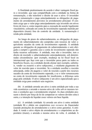 A finalidade predominante do acordo é obter vantagem fiscal pa-ra 
o investidor, que seja compartilhada com a entidade na forma de 
remuneração, e não transferir o direito de usar o ativo. O investidor 
paga a remuneração e paga antecipadamente as obrigações de paga-mento 
do arrendamento previstos no arrendamento principal. O con-trato 
exige que o valor pago antecipadamente seja investido em ativos 
livres de risco e, como requisito para a execução do acordo legalmente 
vinculatório, colocado em conta de investimento separada mantida por 
depositário (truste) fora do controle da entidade. A remuneração é 
retida pela entidade. 
Ao longo do prazo do subarrendamento, as obrigações de paga-mento 
do subarrendamento são cumpridas com recursos de valor e-quivalente 
sacados da conta de investimentos separada. A entidade 
garante as obrigações de pagamento do subarrendamento e será obri-gada 
a cumprir a garantia caso a conta de investimento separada não 
tenha recursos suficientes. A entidade, mas não o investidor, tem o 
direito de rescindir o subarrendamento antecipadamente, sob determi-nadas 
circunstâncias {por exemplo, mudança na lei fiscal local ou 
internacional que faça com que o investidor perca parte ou todos os 
benefícios fiscais, ou a entidade decida alienar (por exemplo, substitu-ir, 
vender ou exaurir) o ativo subjacente}, e mediante pagamento de 
valor de rescisão para o investidor. Se a entidade escolher a rescisão 
antecipada, então ele pagaria o valor de rescisão a partir dos recursos 
sacados da conta de investimento separada, e se o valor remanescente 
na conta de investimento separada for insuficiente, a diferença seria 
paga pela entidade. O ativo subjacente é um ativo especializado que a 
entidade exige para conduzir seus negócios. 
(b) A entidade arrenda um ativo à outra entidade por toda a sua 
vida econômica e arrenda o mesmo ativo de volta sob os mesmos ter-mos 
e condições que o arrendamento original. As duas entidades pos-suem 
o direito por força de lei de compensar os valores devidos uma à 
outra, e a intenção de liquidar esses valores em base líquida. 
(c) A entidade (entidade A) arrenda um ativo à outra entidade 
(entidade B) e obtém um empréstimo non recourse do financiador 
(usando prestações do arrendamento e o ativo como garantia). A enti-dade 
A vende o ativo objeto do arrendamento e o empréstimo ao de-positário 
(truste), e arrenda o mesmo ativo de volta. A entidade A 
295 
 
