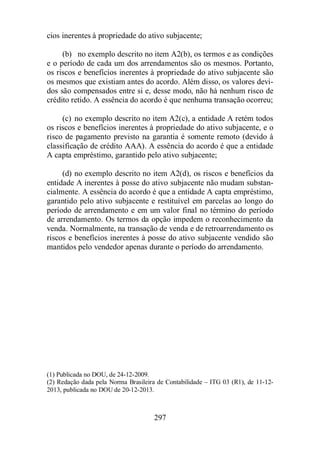 cios inerentes à propriedade do ativo subjacente; 
(b) no exemplo descrito no item A2(b), os termos e as condições 
e o período de cada um dos arrendamentos são os mesmos. Portanto, 
os riscos e benefícios inerentes à propriedade do ativo subjacente são 
os mesmos que existiam antes do acordo. Além disso, os valores devi-dos 
são compensados entre si e, desse modo, não há nenhum risco de 
crédito retido. A essência do acordo é que nenhuma transação ocorreu; 
(c) no exemplo descrito no item A2(c), a entidade A retém todos 
os riscos e benefícios inerentes à propriedade do ativo subjacente, e o 
risco de pagamento previsto na garantia é somente remoto (devido à 
classificação de crédito AAA). A essência do acordo é que a entidade 
A capta empréstimo, garantido pelo ativo subjacente; 
(d) no exemplo descrito no item A2(d), os riscos e benefícios da 
entidade A inerentes à posse do ativo subjacente não mudam substan-cialmente. 
A essência do acordo é que a entidade A capta empréstimo, 
garantido pelo ativo subjacente e restituível em parcelas ao longo do 
período de arrendamento e em um valor final no término do período 
de arrendamento. Os termos da opção impedem o reconhecimento da 
venda. Normalmente, na transação de venda e de retroarrendamento os 
riscos e benefícios inerentes à posse do ativo subjacente vendido são 
mantidos pelo vendedor apenas durante o período do arrendamento. 
(1) Publicada no DOU, de 24-12-2009. 
(2) Redação dada pela Norma Brasileira de Contabilidade – ITG 03 (R1), de 11-12- 
2013, publicada no DOU de 20-12-2013. 
297 
 