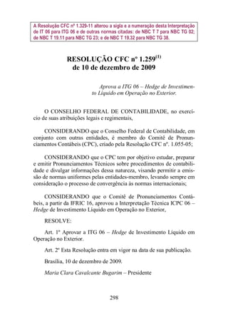A Resolução CFC nº 1.329-11 alterou a sigla e a numeração desta Interpretação 
de IT 06 para ITG 06 e de outras normas citadas: de NBC T 7 para NBC TG 02; 
de NBC T 19.11 para NBC TG 23; e de NBC T 19.32 para NBC TG 38. 
RESOLUÇÃO CFC nº 1.259(1) 
de 10 de dezembro de 2009 
Aprova a ITG 06 – Hedge de Investimen-to 
Líquido em Operação no Exterior. 
O CONSELHO FEDERAL DE CONTABILIDADE, no exercí-cio 
de suas atribuições legais e regimentais, 
CONSIDERANDO que o Conselho Federal de Contabilidade, em 
conjunto com outras entidades, é membro do Comitê de Pronun-ciamentos 
Contábeis (CPC), criado pela Resolução CFC nº. 1.055-05; 
CONSIDERANDO que o CPC tem por objetivo estudar, preparar 
e emitir Pronunciamentos Técnicos sobre procedimentos de contabili-dade 
e divulgar informações dessa natureza, visando permitir a emis-são 
de normas uniformes pelas entidades-membro, levando sempre em 
consideração o processo de convergência às normas internacionais; 
CONSIDERANDO que o Comitê de Pronunciamentos Contá-beis, 
a partir da IFRIC 16, aprovou a Interpretação Técnica ICPC 06 – 
Hedge de Investimento Líquido em Operação no Exterior, 
RESOLVE: 
Art. 1º Aprovar a ITG 06 – Hedge de Investimento Líquido em 
298 
Operação no Exterior. 
Art. 2º Esta Resolução entra em vigor na data de sua publicação. 
Brasília, 10 de dezembro de 2009. 
Maria Clara Cavalcante Bugarim – Presidente 
 