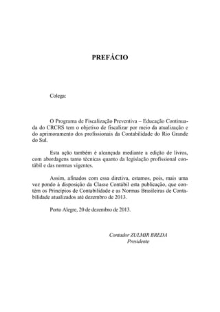 PREFÁCIO 
Colega: 
O Programa de Fiscalização Preventiva – Educação Continua-da 
do CRCRS tem o objetivo de fiscalizar por meio da atualização e 
do aprimoramento dos profissionais da Contabilidade do Rio Grande 
do Sul. 
Esta ação também é alcançada mediante a edição de livros, 
com abordagens tanto técnicas quanto da legislação profissional con-tábil 
e das normas vigentes. 
Assim, afinados com essa diretiva, estamos, pois, mais uma 
vez pondo à disposição da Classe Contábil esta publicação, que con-tém 
os Princípios de Contabilidade e as Normas Brasileiras de Conta-bilidade 
atualizados até dezembro de 2013. 
Porto Alegre, 20 de dezembro de 2013. 
Contador ZULMIR BREDA 
Presidente 
 