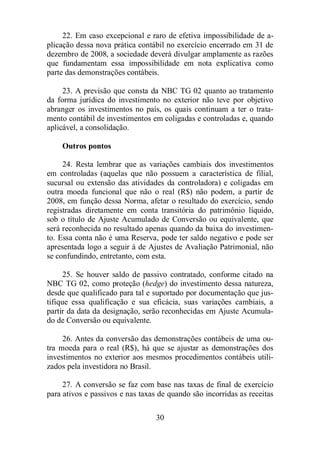 22. Em caso excepcional e raro de efetiva impossibilidade de a-plicação 
dessa nova prática contábil no exercício encerrado em 31 de 
dezembro de 2008, a sociedade deverá divulgar amplamente as razões 
que fundamentam essa impossibilidade em nota explicativa como 
parte das demonstrações contábeis. 
23. A previsão que consta da NBC TG 02 quanto ao tratamento 
da forma jurídica do investimento no exterior não teve por objetivo 
abranger os investimentos no país, os quais continuam a ter o trata-mento 
contábil de investimentos em coligadas e controladas e, quando 
30 
aplicável, a consolidação. 
Outros pontos 
24. Resta lembrar que as variações cambiais dos investimentos 
em controladas (aquelas que não possuem a característica de filial, 
sucursal ou extensão das atividades da controladora) e coligadas em 
outra moeda funcional que não o real (R$) não podem, a partir de 
2008, em função dessa Norma, afetar o resultado do exercício, sendo 
registradas diretamente em conta transitória do patrimônio líquido, 
sob o título de Ajuste Acumulado de Conversão ou equivalente, que 
será reconhecida no resultado apenas quando da baixa do investimen-to. 
Essa conta não é uma Reserva, pode ter saldo negativo e pode ser 
apresentada logo a seguir à de Ajustes de Avaliação Patrimonial, não 
se confundindo, entretanto, com esta. 
25. Se houver saldo de passivo contratado, conforme citado na 
NBC TG 02, como proteção (hedge) do investimento dessa natureza, 
desde que qualificado para tal e suportado por documentação que jus-tifique 
essa qualificação e sua eficácia, suas variações cambiais, a 
partir da data da designação, serão reconhecidas em Ajuste Acumula-do 
de Conversão ou equivalente. 
26. Antes da conversão das demonstrações contábeis de uma ou-tra 
moeda para o real (R$), há que se ajustar as demonstrações dos 
investimentos no exterior aos mesmos procedimentos contábeis utili-zados 
pela investidora no Brasil. 
27. A conversão se faz com base nas taxas de final de exercício 
para ativos e passivos e nas taxas de quando são incorridas as receitas 
 