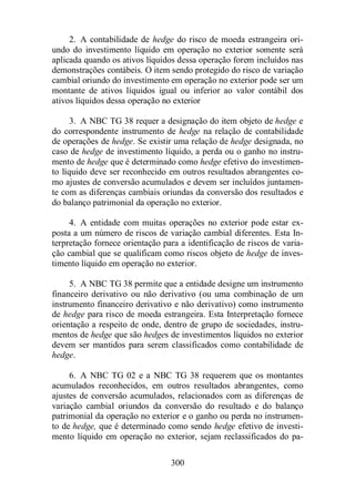 2. A contabilidade de hedge do risco de moeda estrangeira ori-undo 
do investimento líquido em operação no exterior somente será 
aplicada quando os ativos líquidos dessa operação forem incluídos nas 
demonstrações contábeis. O item sendo protegido do risco de variação 
cambial oriundo do investimento em operação no exterior pode ser um 
montante de ativos líquidos igual ou inferior ao valor contábil dos 
ativos líquidos dessa operação no exterior 
3. A NBC TG 38 requer a designação do item objeto de hedge e 
do correspondente instrumento de hedge na relação de contabilidade 
de operações de hedge. Se existir uma relação de hedge designada, no 
caso de hedge de investimento líquido, a perda ou o ganho no instru-mento 
de hedge que é determinado como hedge efetivo do investimen-to 
líquido deve ser reconhecido em outros resultados abrangentes co-mo 
ajustes de conversão acumulados e devem ser incluídos juntamen-te 
com as diferenças cambiais oriundas da conversão dos resultados e 
do balanço patrimonial da operação no exterior. 
4. A entidade com muitas operações no exterior pode estar ex-posta 
a um número de riscos de variação cambial diferentes. Esta In-terpretação 
fornece orientação para a identificação de riscos de varia-ção 
cambial que se qualificam como riscos objeto de hedge de inves-timento 
líquido em operação no exterior. 
5. A NBC TG 38 permite que a entidade designe um instrumento 
financeiro derivativo ou não derivativo (ou uma combinação de um 
instrumento financeiro derivativo e não derivativo) como instrumento 
de hedge para risco de moeda estrangeira. Esta Interpretação fornece 
orientação a respeito de onde, dentro de grupo de sociedades, instru-mentos 
de hedge que são hedges de investimentos líquidos no exterior 
devem ser mantidos para serem classificados como contabilidade de 
hedge. 
6. A NBC TG 02 e a NBC TG 38 requerem que os montantes 
acumulados reconhecidos, em outros resultados abrangentes, como 
ajustes de conversão acumulados, relacionados com as diferenças de 
variação cambial oriundos da conversão do resultado e do balanço 
patrimonial da operação no exterior e o ganho ou perda no instrumen-to 
de hedge, que é determinado como sendo hedge efetivo de investi-mento 
líquido em operação no exterior, sejam reclassificados do pa- 
300 
 