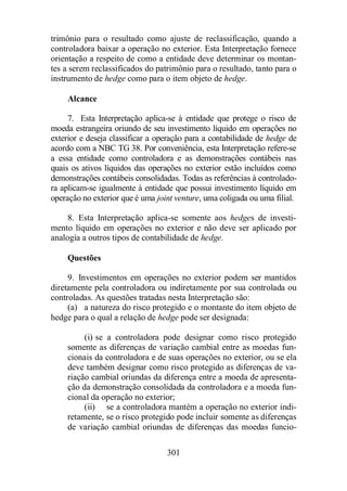 trimônio para o resultado como ajuste de reclassificação, quando a 
controladora baixar a operação no exterior. Esta Interpretação fornece 
orientação a respeito de como a entidade deve determinar os montan-tes 
a serem reclassificados do patrimônio para o resultado, tanto para o 
instrumento de hedge como para o item objeto de hedge. 
301 
Alcance 
7. Esta Interpretação aplica-se à entidade que protege o risco de 
moeda estrangeira oriundo de seu investimento líquido em operações no 
exterior e deseja classificar a operação para a contabilidade de hedge de 
acordo com a NBC TG 38. Por conveniência, esta Interpretação refere-se 
a essa entidade como controladora e as demonstrações contábeis nas 
quais os ativos líquidos das operações no exterior estão incluídos como 
demonstrações contábeis consolidadas. Todas as referências à controlado-ra 
aplicam-se igualmente à entidade que possui investimento líquido em 
operação no exterior que é uma joint venture, uma coligada ou uma filial. 
8. Esta Interpretação aplica-se somente aos hedges de investi-mento 
líquido em operações no exterior e não deve ser aplicado por 
analogia a outros tipos de contabilidade de hedge. 
Questões 
9. Investimentos em operações no exterior podem ser mantidos 
diretamente pela controladora ou indiretamente por sua controlada ou 
controladas. As questões tratadas nesta Interpretação são: 
(a) a natureza do risco protegido e o montante do item objeto de 
hedge para o qual a relação de hedge pode ser designada: 
(i) se a controladora pode designar como risco protegido 
somente as diferenças de variação cambial entre as moedas fun-cionais 
da controladora e de suas operações no exterior, ou se ela 
deve também designar como risco protegido as diferenças de va-riação 
cambial oriundas da diferença entre a moeda de apresenta-ção 
da demonstração consolidada da controladora e a moeda fun-cional 
da operação no exterior; 
(ii) se a controladora mantém a operação no exterior indi-retamente, 
se o risco protegido pode incluir somente as diferenças 
de variação cambial oriundas de diferenças das moedas funcio- 
 