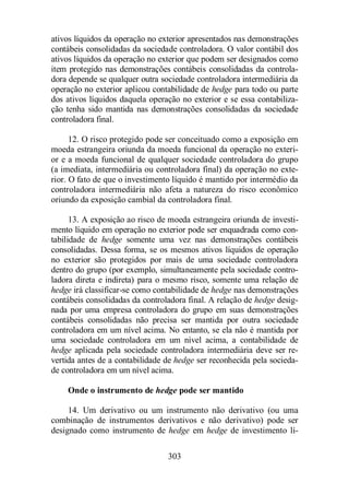 ativos líquidos da operação no exterior apresentados nas demonstrações 
contábeis consolidadas da sociedade controladora. O valor contábil dos 
ativos líquidos da operação no exterior que podem ser designados como 
item protegido nas demonstrações contábeis consolidadas da controla-dora 
depende se qualquer outra sociedade controladora intermediária da 
operação no exterior aplicou contabilidade de hedge para todo ou parte 
dos ativos líquidos daquela operação no exterior e se essa contabiliza-ção 
tenha sido mantida nas demonstrações consolidadas da sociedade 
303 
controladora final. 
12. O risco protegido pode ser conceituado como a exposição em 
moeda estrangeira oriunda da moeda funcional da operação no exteri-or 
e a moeda funcional de qualquer sociedade controladora do grupo 
(a imediata, intermediária ou controladora final) da operação no exte-rior. 
O fato de que o investimento líquido é mantido por intermédio da 
controladora intermediária não afeta a natureza do risco econômico 
oriundo da exposição cambial da controladora final. 
13. A exposição ao risco de moeda estrangeira oriunda de investi-mento 
líquido em operação no exterior pode ser enquadrada como con-tabilidade 
de hedge somente uma vez nas demonstrações contábeis 
consolidadas. Dessa forma, se os mesmos ativos líquidos de operação 
no exterior são protegidos por mais de uma sociedade controladora 
dentro do grupo (por exemplo, simultaneamente pela sociedade contro-ladora 
direta e indireta) para o mesmo risco, somente uma relação de 
hedge irá classificar-se como contabilidade de hedge nas demonstrações 
contábeis consolidadas da controladora final. A relação de hedge desig-nada 
por uma empresa controladora do grupo em suas demonstrações 
contábeis consolidadas não precisa ser mantida por outra sociedade 
controladora em um nível acima. No entanto, se ela não é mantida por 
uma sociedade controladora em um nível acima, a contabilidade de 
hedge aplicada pela sociedade controladora intermediária deve ser re-vertida 
antes de a contabilidade de hedge ser reconhecida pela socieda-de 
controladora em um nível acima. 
Onde o instrumento de hedge pode ser mantido 
14. Um derivativo ou um instrumento não derivativo (ou uma 
combinação de instrumentos derivativos e não derivativo) pode ser 
designado como instrumento de hedge em hedge de investimento lí- 
 