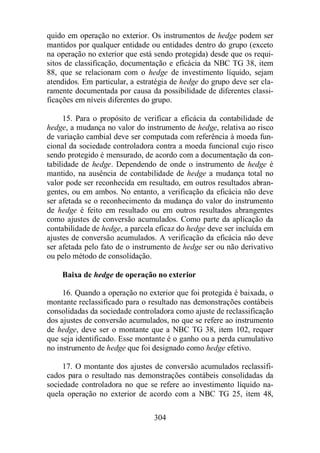 quido em operação no exterior. Os instrumentos de hedge podem ser 
mantidos por qualquer entidade ou entidades dentro do grupo (exceto 
na operação no exterior que está sendo protegida) desde que os requi-sitos 
de classificação, documentação e eficácia da NBC TG 38, item 
88, que se relacionam com o hedge de investimento líquido, sejam 
atendidos. Em particular, a estratégia de hedge do grupo deve ser cla-ramente 
documentada por causa da possibilidade de diferentes classi-ficações 
em níveis diferentes do grupo. 
15. Para o propósito de verificar a eficácia da contabilidade de 
hedge, a mudança no valor do instrumento de hedge, relativa ao risco 
de variação cambial deve ser computada com referência à moeda fun-cional 
da sociedade controladora contra a moeda funcional cujo risco 
sendo protegido é mensurado, de acordo com a documentação da con-tabilidade 
de hedge. Dependendo de onde o instrumento de hedge é 
mantido, na ausência de contabilidade de hedge a mudança total no 
valor pode ser reconhecida em resultado, em outros resultados abran-gentes, 
ou em ambos. No entanto, a verificação da eficácia não deve 
ser afetada se o reconhecimento da mudança do valor do instrumento 
de hedge é feito em resultado ou em outros resultados abrangentes 
como ajustes de conversão acumulados. Como parte da aplicação da 
contabilidade de hedge, a parcela eficaz do hedge deve ser incluída em 
ajustes de conversão acumulados. A verificação da eficácia não deve 
ser afetada pelo fato de o instrumento de hedge ser ou não derivativo 
ou pelo método de consolidação. 
Baixa de hedge de operação no exterior 
16. Quando a operação no exterior que foi protegida é baixada, o 
montante reclassificado para o resultado nas demonstrações contábeis 
consolidadas da sociedade controladora como ajuste de reclassificação 
dos ajustes de conversão acumulados, no que se refere ao instrumento 
de hedge, deve ser o montante que a NBC TG 38, item 102, requer 
que seja identificado. Esse montante é o ganho ou a perda cumulativo 
no instrumento de hedge que foi designado como hedge efetivo. 
17. O montante dos ajustes de conversão acumulados reclassifi-cados 
para o resultado nas demonstrações contábeis consolidadas da 
sociedade controladora no que se refere ao investimento líquido na-quela 
operação no exterior de acordo com a NBC TG 25, item 48, 
304 
 