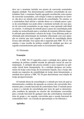deve ser o montante incluído nos ajustes de conversão acumulados 
daquela entidade. Nas demonstrações contábeis consolidadas da con-troladora 
final, o montante líquido agregado reconhecido como ajustes 
de conversão acumulados, com relação a todas as operações no exteri-or, 
não deve ser afetado pelo método de consolidação. No entanto, se 
a controladora final utilizar o método direto ou o método passo a pas-so 
de consolidação isso pode afetar o montante incluído em seus ajus-tes 
de conversão acumulados no que tange a uma operação individual 
no exterior. A utilização do método passo a passo de consolidação pode 
resultar na reclassificação para o resultado de montante diferente daque-le 
utilizado para determinar a eficácia do hedge. Essa diferença pode ser 
eliminada pela determinação do montante relacionado com essa opera-ção 
no exterior que teria surgido se o método de consolidação direta 
tivesse sido utilizado. Esse ajuste não é requerido pela NBC TG 25. No 
entanto, é uma escolha de política contábil da entidade que deve ser 
seguida consistentemente para todos os investimentos líquidos. 
305 
18. Eliminado. 
Transição 
19. A NBC TG 23 especifica como a entidade deve aplicar uma 
mudança de política contábil oriunda da aplicação inicial de uma In-terpretação. 
A entidade não precisa atender a esses requisitos na apli-cação 
inicial desta Interpretação. Se a entidade designou um instru-mento 
de hedge como hedge de investimento líquido, mas o hedge não 
atende aos requisitos da contabilidade de hedge desta Interpretação, a 
entidade deve aplicar a NBC TG 38 para descontinuar essa relação de 
hedge prospectivamente. 
(O método direto de consolidação é o método por meio do qual as 
demonstrações contábeis da operação no exterior são convertidas dire-tamente 
para a moeda funcional da controladora final. O método passo 
a passo é o método de consolidação por meio do qual as demonstra-ções 
contábeis da operação no exterior são inicialmente convertidas 
para a moeda funcional de qualquer uma das controladoras intermedi-árias 
do grupo e, em seguida, convertidas para a moeda funcional da 
controladora final - ou a moeda de apresentação se for diferente.) 
Apêndice 
 