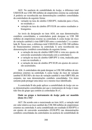 AG5. Na ausência de contabilidade de hedge, a diferença total 
USD/EUR nos US$ 300 milhões de empréstimo externo na controlada 
A poderia ser reconhecida nas demonstrações contábeis consolidadas 
da controladora da seguinte forma: 
· variação na taxa de câmbio USD/JPY, traduzida para o Euro, 
no resultado; e 
· variação na taxa de câmbio JPY/EUR em outros resultados a-brangentes. 
Ao invés da designação no item AG4, em suas demonstrações 
contábeis consolidadas, a controladora pode designar os US$ 300 
milhões de empréstimo externo na controlada A como hedge do risco 
de variação cambial à vista GBP/USD entre a controlada C e a contro-lada 
B. Nesse caso, a diferença total USD/EUR nos US$ 300 milhões 
de financiamentos externos na controlada A seria reconhecida nas 
demonstrações contábeis consolidadas da seguinte forma: 
· a variação da taxa de câmbio GBP/USD à vista nos ajustes de 
conversão acumulados relacionada com a controlada C; 
· a variação na taxa de câmbio GBP/JPY à vista, traduzida para 
o euro no resultado; e 
· a variação da taxa de câmbio JPY/EUR em ajustes de conver-são 
308 
acumulados. 
AG6. A controladora não pode designar os US$ 300 milhões de em-préstimos 
externos na controlada A como hedge do risco de variação 
cambial EUR/USD e do risco de variação cambial à vista GBP/USD, em 
conjunto, nas suas demonstrações contábeis consolidadas. Um único 
somente pode proteger uma única vez o mesmo risco identificado. 
A controlada B não pode aplicar a contabilidade de hedge em su-as 
demonstrações consolidadas por que o instrumento de hedge é man-tido 
fora do grupo que contém as controladas B e C. 
Onde no grupo o instrumento de hedge pode ser mantido 
(itens 14 e 15)? 
AG7. De acordo com o mencionado no item AG5, a variação total 
em valor relativa ao risco cambial dos US$ 300 milhões de empréstimos 
externos na controlada A seria contabilizada em resultado (USD/JPY) e 
em ajustes de conversão acumulados (EUR/JPY) nas demonstrações 
contábeis consolidadas da controladora na ausência de contabilidade de 
 