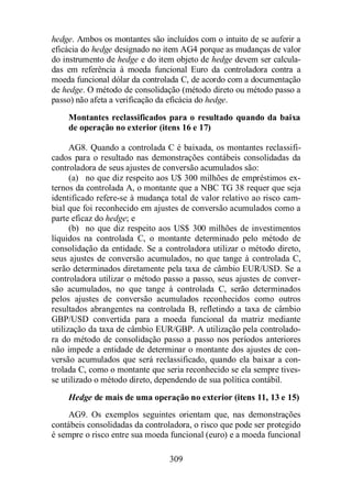 hedge. Ambos os montantes são incluídos com o intuito de se auferir a 
eficácia do hedge designado no item AG4 porque as mudanças de valor 
do instrumento de hedge e do item objeto de hedge devem ser calcula-das 
em referência à moeda funcional Euro da controladora contra a 
moeda funcional dólar da controlada C, de acordo com a documentação 
de hedge. O método de consolidação (método direto ou método passo a 
passo) não afeta a verificação da eficácia do hedge. 
Montantes reclassificados para o resultado quando da baixa 
de operação no exterior (itens 16 e 17) 
AG8. Quando a controlada C é baixada, os montantes reclassifi-cados 
para o resultado nas demonstrações contábeis consolidadas da 
controladora de seus ajustes de conversão acumulados são: 
(a) no que diz respeito aos U$ 300 milhões de empréstimos ex-ternos 
da controlada A, o montante que a NBC TG 38 requer que seja 
identificado refere-se à mudança total de valor relativo ao risco cam-bial 
que foi reconhecido em ajustes de conversão acumulados como a 
309 
parte eficaz do hedge; e 
(b) no que diz respeito aos US$ 300 milhões de investimentos 
líquidos na controlada C, o montante determinado pelo método de 
consolidação da entidade. Se a controladora utilizar o método direto, 
seus ajustes de conversão acumulados, no que tange à controlada C, 
serão determinados diretamente pela taxa de câmbio EUR/USD. Se a 
controladora utilizar o método passo a passo, seus ajustes de conver-são 
acumulados, no que tange à controlada C, serão determinados 
pelos ajustes de conversão acumulados reconhecidos como outros 
resultados abrangentes na controlada B, refletindo a taxa de câmbio 
GBP/USD convertida para a moeda funcional da matriz mediante 
utilização da taxa de câmbio EUR/GBP. A utilização pela controlado-ra 
do método de consolidação passo a passo nos períodos anteriores 
não impede a entidade de determinar o montante dos ajustes de con-versão 
acumulados que será reclassificado, quando ela baixar a con-trolada 
C, como o montante que seria reconhecido se ela sempre tives-se 
utilizado o método direto, dependendo de sua política contábil. 
Hedge de mais de uma operação no exterior (itens 11, 13 e 15) 
AG9. Os exemplos seguintes orientam que, nas demonstrações 
contábeis consolidadas da controladora, o risco que pode ser protegido 
é sempre o risco entre sua moeda funcional (euro) e a moeda funcional 
 