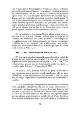e as despesas para a demonstração do resultado, podendo, neste caso, 
serem utilizadas taxas médias nas circunstâncias previstas no item 46 
do Pronunciamento CPC 02. As variações cambiais do patrimônio 
líquido inicial e de suas mutações, por exemplo do resultado líquido 
do exercício, são registradas na conta de patrimônio líquido citada. No 
caso de investimento em país com economia hiperinflacionária a con-versão 
de ativos e passivos é precedida do ajustamento das demons-trações 
contábeis conforme a metodologia da correção monetária inte-gral 
que se dá com base na data de sua formação e, nesse caso, os 
ganhos e perdas cambiais afetam diretamente o resultado. 
28. Na aplicação primeira dessa Norma, admite-se que os proce-dimentos 
de alocação das variações cambiais sejam feitos prospecti-vamente, 
sem restauração dos saldos passados. A classificação das 
operações como de hedge dos investimentos no exterior, normalmente 
exigida no ato de sua contratação, está sendo admitida como passível 
de ser feita no balanço de abertura da primeira aplicação da Norma, 
como previsto na NBC TG 13. 
NBC TG 03 – Demonstração dos Fluxos de Caixa 
29. Essa demonstração, introduzida como obrigatória na Lei das 
S/A por força de modificação dada pela Lei nº 11.638-07, está regula-da 
por essa Norma aprovada pela Resolução CFC nº 1.125-08 (3). Sua 
obrigatoriedade começa para as demonstrações contábeis a partir do 
exercício social findo em 31 de dezembro de 2008. 
30. Todavia, nesse primeiro exercício ela pode ser apresentada 
sem comparação com o exercício social precedente, a não ser que a 
entidade já a venha voluntariamente apresentando. O CFC incentiva, 
mas não exige, a apresentação comparativa dessa nova demonstração 
contábil. 
31. Essa demonstração abrange exclusivamente fluxos efetivos de 
caixa, agrupados, obrigatoriamente, em atividades operacionais, de 
investimento e de financiamento, com o uso do método direto ou indi-reto 
para evidenciação do fluxo de caixa das atividades operacionais 
(no caso das entidades reguladas pela SUSEP este regulador requer 
que seja adotado exclusivamente o método direto). O uso do método 
direto implica na evidenciação da conciliação do lucro líquido com o 
31 
 