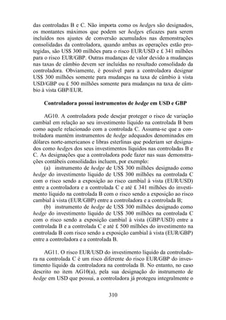 das controladas B e C. Não importa como os hedges são designados, 
os montantes máximos que podem ser hedges eficazes para serem 
incluídos nos ajustes de conversão acumulados nas demonstrações 
consolidadas da controladora, quando ambas as operações estão pro-tegidas, 
são US$ 300 milhões para o risco EUR/USD e £ 341 milhões 
para o risco EUR/GBP. Outras mudanças de valor devido a mudanças 
nas taxas de câmbio devem ser incluídas no resultado consolidado da 
controladora. Obviamente, é possível para a controladora designar 
US$ 300 milhões somente para mudanças na taxa de câmbio à vista 
USD/GBP ou £ 500 milhões somente para mudanças na taxa de câm-bio 
310 
à vista GBP/EUR. 
Controladora possui instrumentos de hedge em USD e GBP 
AG10. A controladora pode desejar proteger o risco de variação 
cambial em relação ao seu investimento líquido na controlada B bem 
como aquele relacionado com a controlada C. Assuma-se que a con-troladora 
mantém instrumentos de hedge adequados denominados em 
dólares norte-americanos e libras esterlinas que poderiam ser designa-dos 
como hedges dos seus investimentos líquidos nas controladas B e 
C. As designações que a controladora pode fazer nas suas demonstra-ções 
contábeis consolidadas incluem, por exemplo: 
(a) instrumento de hedge de US$ 300 milhões designado como 
hedge do investimento líquido de US$ 300 milhões na controlada C 
com o risco sendo a exposição ao risco cambial à vista (EUR/USD) 
entre a controladora e a controlada C e até £ 341 milhões do investi-mento 
líquido na controlada B com o risco sendo a exposição ao risco 
cambial à vista (EUR/GBP) entre a controladora e a controlada B; 
(b) instrumento de hedge de US$ 300 milhões designado como 
hedge do investimento líquido de US$ 300 milhões na controlada C 
com o risco sendo a exposição cambial à vista (GBP/USD) entre a 
controlada B e a controlada C e até £ 500 milhões do investimento na 
controlada B com risco sendo a exposição cambial à vista (EUR/GBP) 
entre a controladora e a controlada B. 
AG11. O risco EUR/USD do investimento líquido da controlado-ra 
na controlada C é um risco diferente do risco EUR/GBP do inves-timento 
líquido da controladora na controlada B. No entanto, no caso 
descrito no item AG10(a), pela sua designação do instrumento de 
hedge em USD que possui, a controladora já protegeu integralmente o 
 