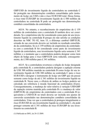 GBP/USD do investimento líquido da controladora na controlada C 
foi protegido nas demonstrações contábeis consolidadas pelo instru-mento 
de hedge em USD e não o risco EUR/USD total. Dessa forma, 
o risco total EUR/GBP do investimento líquido de £ 500 milhões da 
controladora na controlada B pode ser protegido nas demonstrações 
contábeis consolidadas da controladora. 
AG14. No entanto, o reconhecimento do empréstimo de £ 159 
milhões da controladora com a controlada B também deve ser consi-derado. 
Se o empréstimo não for considerado como parte de seu inves-timento 
líquido na controlada B porque ele não satisfaz as condições 
descritas na NBC TG 02, item 15, a diferença cambial GBP/EUR, 
oriunda da sua conversão deveria ser incluída no resultado consolida-do 
da controladora. Se os £ 159 milhões de empréstimo da controlado-ra 
com a controlada B for considerado como parte do investimento 
líquido da controladora, esse investimento líquido seria somente £ 341 
milhões e o montante que a controladora poderia designar como item 
objeto de hedge para o risco GBP/EUR seria reduzido, consequente-mente, 
de £ 500 milhões para £ 341 milhões. 
AG15. Se a controladora revertesse a relação de hedge designada 
pela controlada B, a controladora poderia designar a captação externa 
de US$ 300 milhões mantida na controlada B como hedge de seu in-vestimento 
líquido de US$ 300 milhões na controlada C para o risco 
EUR/USD e designar o instrumento de hedge em GBP que ela possui 
somente como hedge de até £ 341 milhões do investimento líquido na 
controlada B. Nesse caso, a eficácia de ambos os hedges poderia ser 
calculada em referência à moeda funcional da controladora (Euro). 
Consequentemente, a mudança de valor relativa à variação USD/GBP 
da captação externa mantida pela controlada B e a mudança de valor 
(GBP/EUR) do empréstimo da controladora com a controlada B (e-quivalente 
a USD/EUR no total) deveria ser incluída nos ajustes de 
conversão acumulados nas demonstrações contábeis consolidadas da 
controladora. Uma vez que a controladora já protegeu integralmente o 
risco EUR/USD de seu investimento líquido na controlada C, ela pode 
proteger somente até £ 341 milhões do risco EUR/GBP de seu inves-timento 
312 
na controlada B. 
(1) Publicada no DOU, de 24-12-2009. 
 