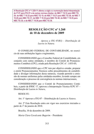 A Resolução CFC nº 1.329-11 alterou a sigla e a numeração desta Interpretação 
de IT 07 para ITG 07 e de outras normas citadas: de NBC T 19.12 para NBC TG 
24; de NBC T 19.23 para NBC TG 15; de NBC T 19.27 para NBC TG 26; de NBC T 
19.28 para NBC TG 31; de NBC T 19.34 para NBC TG 40; de NBC T 19.35 para 
NBC TG 35; e de NBC T 19.36 para NBC TG 36. 
RESOLUÇÃO CFC nº 1.260 
de 10 de dezembro de 2009 
Aprova a ITG 07(R1) – Distribuição de 
Lucros in Natura. 
O CONSELHO FEDERAL DE CONTABILIDADE, no exercí-cio 
de suas atribuições legais e regimentais, 
CONSIDERANDO que o Conselho Federal de Contabilidade, em 
conjunto com outras entidades, é membro do Comitê de Pronuncia-mentos 
Contábeis (CPC), criado pela Resolução CFC nº. 1.055-05; 
CONSIDERANDO que o CPC tem por objetivo estudar, preparar 
e emitir Pronunciamentos Técnicos sobre procedimentos de contabili-dade 
e divulgar informações dessa natureza, visando permitir a emis-são 
de normas uniformes pelas entidades-membro, levando sempre em 
consideração o processo de convergência às normas internacionais; 
CONSIDERANDO que o Comitê de Pronunciamentos Contá-beis, 
a partir da IFRIC 17, aprovou a Interpretação Técnica ICPC 07 – 
Distribuição de Lucros in Natura, 
RESOLVE: 
Art. 1º Aprovar a ITG 07 – Distribuição de Lucros in Natura. 
Art. 2º Esta Resolução entra em vigor nos exercícios iniciados a 
313 
partir de 1º de janeiro de 2010. 
Brasília, 10 de dezembro de 2009. 
Maria Clara Cavalcante Bugarim – Presidente 
 