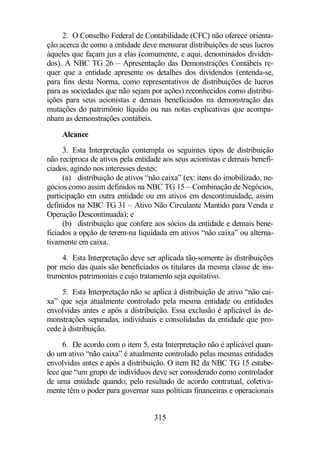 2. O Conselho Federal de Contabilidade (CFC) não oferece orienta-ção 
acerca de como a entidade deve mensurar distribuições de seus lucros 
àqueles que façam jus a elas (comumente, e aqui, denominados dividen-dos). 
A NBC TG 26 – Apresentação das Demonstrações Contábeis re-quer 
que a entidade apresente os detalhes dos dividendos (entenda-se, 
para fins desta Norma, como representativos de distribuições de lucros 
para as sociedades que não sejam por ações) reconhecidos como distribu-ições 
para seus acionistas e demais beneficiados na demonstração das 
mutações do patrimônio líquido ou nas notas explicativas que acompa-nham 
as demonstrações contábeis. 
Alcance 
3. Esta Interpretação contempla os seguintes tipos de distribuição 
não recíproca de ativos pela entidade aos seus acionistas e demais benefi-ciados, 
agindo nos interesses destes: 
(a) distribuição de ativos “não caixa” (ex: itens do imobilizado, ne-gócios 
como assim definidos na NBC TG 15 – Combinação de Negócios, 
participação em outra entidade ou em ativos em descontinuidade, assim 
definidos na NBC TG 31 – Ativo Não Circulante Mantido para Venda e 
Operação Descontinuada); e 
(b) distribuição que confere aos sócios da entidade e demais bene-ficiados 
a opção de terem-na liquidada em ativos “não caixa” ou alterna-tivamente 
em caixa. 
4. Esta Interpretação deve ser aplicada tão-somente às distribuições 
por meio das quais são beneficiados os titulares da mesma classe de ins-trumentos 
patrimoniais e cujo tratamento seja equitativo. 
5. Esta Interpretação não se aplica à distribuição de ativo “não cai-xa” 
que seja atualmente controlado pela mesma entidade ou entidades 
envolvidas antes e após a distribuição. Essa exclusão é aplicável às de-monstrações 
separadas, individuais e consolidadas da entidade que pro-cede 
à distribuição. 
6. De acordo com o item 5, esta Interpretação não é aplicável quan-do 
um ativo “não caixa” é atualmente controlado pelas mesmas entidades 
envolvidas antes e após a distribuição. O item B2 da NBC TG 15 estabe-lece 
que “um grupo de indivíduos deve ser considerado como controlador 
de uma entidade quando, pelo resultado de acordo contratual, coletiva-mente 
têm o poder para governar suas políticas financeiras e operacionais 
315 
 