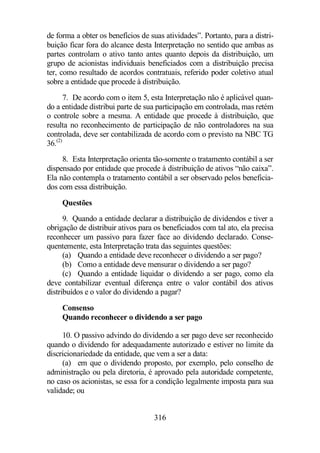 de forma a obter os benefícios de suas atividades”. Portanto, para a distri-buição 
ficar fora do alcance desta Interpretação no sentido que ambas as 
partes controlam o ativo tanto antes quanto depois da distribuição, um 
grupo de acionistas individuais beneficiados com a distribuição precisa 
ter, como resultado de acordos contratuais, referido poder coletivo atual 
sobre a entidade que procede à distribuição. 
7. De acordo com o item 5, esta Interpretação não é aplicável quan-do 
a entidade distribui parte de sua participação em controlada, mas retém 
o controle sobre a mesma. A entidade que procede à distribuição, que 
resulta no reconhecimento de participação de não controladores na sua 
controlada, deve ser contabilizada de acordo com o previsto na NBC TG 
36.(2) 
8. Esta Interpretação orienta tão-somente o tratamento contábil a ser 
dispensado por entidade que procede à distribuição de ativos “não caixa”. 
Ela não contempla o tratamento contábil a ser observado pelos beneficia-dos 
com essa distribuição. 
Questões 
9. Quando a entidade declarar a distribuição de dividendos e tiver a 
obrigação de distribuir ativos para os beneficiados com tal ato, ela precisa 
reconhecer um passivo para fazer face ao dividendo declarado. Conse-quentemente, 
esta Interpretação trata das seguintes questões: 
(a) Quando a entidade deve reconhecer o dividendo a ser pago? 
(b) Como a entidade deve mensurar o dividendo a ser pago? 
(c) Quando a entidade liquidar o dividendo a ser pago, como ela 
deve contabilizar eventual diferença entre o valor contábil dos ativos 
distribuídos e o valor do dividendo a pagar? 
Consenso 
Quando reconhecer o dividendo a ser pago 
10. O passivo advindo do dividendo a ser pago deve ser reconhecido 
quando o dividendo for adequadamente autorizado e estiver no limite da 
discricionariedade da entidade, que vem a ser a data: 
(a) em que o dividendo proposto, por exemplo, pelo conselho de 
administração ou pela diretoria, é aprovado pela autoridade competente, 
no caso os acionistas, se essa for a condição legalmente imposta para sua 
validade; ou 
316 
 