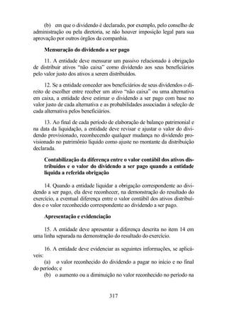 (b) em que o dividendo é declarado, por exemplo, pelo conselho de 
administração ou pela diretoria, se não houver imposição legal para sua 
aprovação por outros órgãos da companhia. 
Mensuração do dividendo a ser pago 
11. A entidade deve mensurar um passivo relacionado à obrigação 
de distribuir ativos “não caixa” como dividendo aos seus beneficiários 
pelo valor justo dos ativos a serem distribuídos. 
12. Se a entidade conceder aos beneficiários de seus dividendos o di-reito 
de escolher entre receber um ativo “não caixa” ou uma alternativa 
em caixa, a entidade deve estimar o dividendo a ser pago com base no 
valor justo de cada alternativa e as probabilidades associadas à seleção de 
cada alternativa pelos beneficiários. 
13. Ao final de cada período de elaboração de balanço patrimonial e 
na data da liquidação, a entidade deve revisar e ajustar o valor do divi-dendo 
provisionado, reconhecendo qualquer mudança no dividendo pro-visionado 
no patrimônio líquido como ajuste no montante da distribuição 
317 
declarada. 
Contabilização da diferença entre o valor contábil dos ativos dis-tribuídos 
e o valor do dividendo a ser pago quando a entidade 
liquida a referida obrigação 
14. Quando a entidade liquidar a obrigação correspondente ao divi-dendo 
a ser pago, ela deve reconhecer, na demonstração do resultado do 
exercício, a eventual diferença entre o valor contábil dos ativos distribuí-dos 
e o valor reconhecido correspondente ao dividendo a ser pago. 
Apresentação e evidenciação 
15. A entidade deve apresentar a diferença descrita no item 14 em 
uma linha separada na demonstração do resultado do exercício. 
16. A entidade deve evidenciar as seguintes informações, se aplicá-veis: 
(a) o valor reconhecido do dividendo a pagar no início e no final 
do período; e 
(b) o aumento ou a diminuição no valor reconhecido no período na 
 