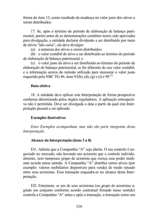 forma do item 13, como resultado da mudança no valor justo dos ativos a 
serem distribuídos. 
17. Se, após o término do período de elaboração de balanço patri-monial, 
porém antes de as demonstrações contábeis terem sido aprovadas 
para divulgação, a entidade declarar dividendo a ser distribuído por meio 
de ativos “não caixa”, ela deve divulgar: 
(a) a natureza dos ativos a serem distribuídos; 
(b) o valor contábil do ativo a ser distribuído ao término do período 
de elaboração de balanço patrimonial; e 
(c) o valor justo do ativo a ser distribuído ao término do período de 
elaboração do balanço patrimonial, se for diferente do seu valor contábil, 
e a informação acerca do método utilizado para mensurar o valor justo 
requerido pela NBC TG 46, itens 93(b), (d), (g) e (i) e 99.(2) 
318 
Data efetiva 
18. A entidade deve aplicar esta Interpretação de forma prospectiva 
conforme determinado pelos órgãos reguladores. A aplicação retrospecti-va 
não é permitida. Deve ser divulgada a data a partir da qual esta Inter-pretação 
passará a ser aplicada. 
Exemplos ilustrativos 
Estes Exemplos acompanham, mas não são parte integrante desta 
Interpretação. 
Alcance da Interpretação (itens 3 a 8) 
EI1. Admita que a Companhia “A” seja aberta. O seu controle é ne-gociado 
no mercado, não havendo um acionista que a controle individu-almente, 
nem tampouco grupo de acionista que exerça esse poder medi-ante 
acordo nesse sentido. A Companhia “A” distribui certos ativos (por 
exemplo: valores mobiliários disponíveis para venda) de modo rateado 
entre seus acionistas. Essa transação enquadra-se no alcance desta Inter-pretação. 
EI2. Entretanto, se um de seus acionistas (ou grupo de acionistas a-gindo 
em conjunto conforme acordo contratual firmado nesse sentido) 
controla a Companhia “A” antes e após a transação, a transação como um 
 