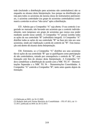 todo (incluindo a distribuição para acionistas não controladores) não se 
enquadra no alcance desta Interpretação. Isso porque na distribuição pro 
rata para todos os acionistas da mesma classe de instrumentos patrimoni-ais, 
o acionista controlador (ou grupo de acionistas controladores) conti-nuará 
a controlar os ativos “não caixa” após a distribuição. 
EI3. Admita que a Companhia “A” seja aberta. O seu controle é ne-gociado 
no mercado, não havendo um acionista que a controle individu-almente, 
nem tampouco um grupo de acionistas que exerça esse poder 
mediante acordo nesse sentido. A Companhia “A” possui sozinha todas 
as ações da sua controlada “B” (subsidiária integral). A Companhia “A” 
distribui todas as ações de sua controlada “B” na base pro rata aos seus 
acionistas, tendo por implicação a perda do controle de “B”. Esta transa-ção 
está dentro do alcance desta Interpretação. 
EI4. Entretanto, se a Companhia “A” distribui aos seus acionistas 
tão-só ações da sua controlada “B” que se qualifiquem como participação 
de não controladores, retendo por consequência o controle de “B”, essa 
transação está fora do alcance desta Interpretação. A Companhia “A” 
deve contabilizar a distribuição de acordo com a NBC TG 35 – Demons-trações 
Separadas e a NBC TG 36 – Demonstrações Consolidadas. A 
Companhia “A” controla a Companhia “B”, tanto antes quanto depois da 
transação. 
(1) Publicada no DOU, de 24-12-2009. 
(2) Redação dada pela Norma Brasileira de Contabilidade – ITG 07 (R1), de 11- 
12-2013, publicada no DOU de 20-12-2013. 
319 
 