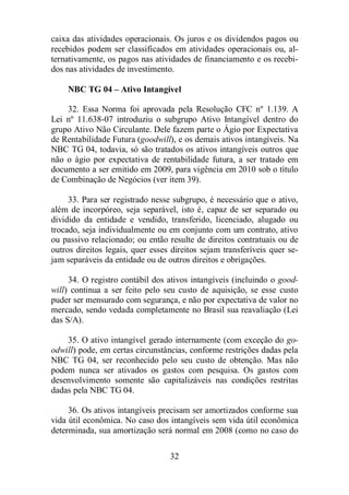 caixa das atividades operacionais. Os juros e os dividendos pagos ou 
recebidos podem ser classificados em atividades operacionais ou, al-ternativamente, 
os pagos nas atividades de financiamento e os recebi-dos 
nas atividades de investimento. 
NBC TG 04 – Ativo Intangível 
32. Essa Norma foi aprovada pela Resolução CFC nº 1.139. A 
Lei nº 11.638-07 introduziu o subgrupo Ativo Intangível dentro do 
grupo Ativo Não Circulante. Dele fazem parte o Ágio por Expectativa 
de Rentabilidade Futura (goodwill), e os demais ativos intangíveis. Na 
NBC TG 04, todavia, só são tratados os ativos intangíveis outros que 
não o ágio por expectativa de rentabilidade futura, a ser tratado em 
documento a ser emitido em 2009, para vigência em 2010 sob o título 
de Combinação de Negócios (ver item 39). 
33. Para ser registrado nesse subgrupo, é necessário que o ativo, 
além de incorpóreo, seja separável, isto é, capaz de ser separado ou 
dividido da entidade e vendido, transferido, licenciado, alugado ou 
trocado, seja individualmente ou em conjunto com um contrato, ativo 
ou passivo relacionado; ou então resulte de direitos contratuais ou de 
outros direitos legais, quer esses direitos sejam transferíveis quer se-jam 
separáveis da entidade ou de outros direitos e obrigações. 
34. O registro contábil dos ativos intangíveis (incluindo o good-will) 
continua a ser feito pelo seu custo de aquisição, se esse custo 
puder ser mensurado com segurança, e não por expectativa de valor no 
mercado, sendo vedada completamente no Brasil sua reavaliação (Lei 
das S/A). 
35. O ativo intangível gerado internamente (com exceção do go-odwill) 
pode, em certas circunstâncias, conforme restrições dadas pela 
NBC TG 04, ser reconhecido pelo seu custo de obtenção. Mas não 
podem nunca ser ativados os gastos com pesquisa. Os gastos com 
desenvolvimento somente são capitalizáveis nas condições restritas 
dadas pela NBC TG 04. 
36. Os ativos intangíveis precisam ser amortizados conforme sua 
vida útil econômica. No caso dos intangíveis sem vida útil econômica 
determinada, sua amortização será normal em 2008 (como no caso do 
32 
 