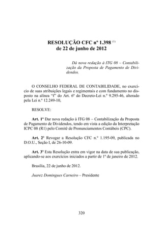 RESOLUÇÃO CFC nº 1.398 (1) 
de 22 de junho de 2012 
Dá nova redação à ITG 08 – Contabili-zação 
da Proposta de Pagamento de Divi-dendos. 
O CONSELHO FEDERAL DE CONTABILIDADE, no exercí-cio 
de suas atribuições legais e regimentais e com fundamento no dis-posto 
na alínea “f” do Art. 6º do Decreto-Lei n.º 9.295-46, alterado 
320 
pela Lei n.º 12.249-10, 
RESOLVE: 
Art. 1º Dar nova redação à ITG 08 – Contabilização da Proposta 
de Pagamento de Dividendos, tendo em vista a edição da Interpretação 
ICPC 08 (R1) pelo Comitê de Pronunciamentos Contábeis (CPC). 
Art. 2º Revogar a Resolução CFC n.º 1.195-09, publicada no 
D.O.U., Seção I, de 26-10-09. 
Art. 3º Esta Resolução entra em vigor na data de sua publicação, 
aplicando-se aos exercícios iniciados a partir de 1º de janeiro de 2012. 
Brasília, 22 de junho de 2012. 
Juarez Domingues Carneiro – Presidente 
 