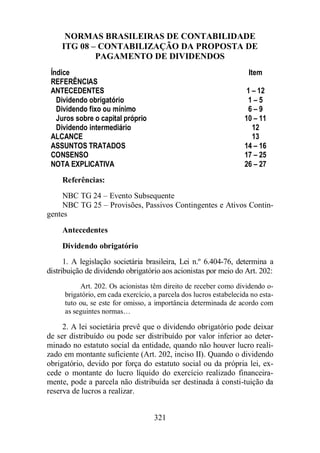 NORMAS BRASILEIRAS DE CONTABILIDADE 
ITG 08 – CONTABILIZAÇÃO DA PROPOSTA DE 
PAGAMENTO DE DIVIDENDOS 
Índice Item 
REFERÊNCIAS 
ANTECEDENTES 1 – 12 
Dividendo obrigatório 1 – 5 
Dividendo fixo ou mínimo 6 – 9 
Juros sobre o capital próprio 10 – 11 
Dividendo intermediário 12 
ALCANCE 13 
ASSUNTOS TRATADOS 14 – 16 
CONSENSO 17 – 25 
NOTA EXPLICATIVA 26 – 27 
Referências: 
NBC TG 24 – Evento Subsequente 
NBC TG 25 – Provisões, Passivos Contingentes e Ativos Contin-gentes 
Antecedentes 
Dividendo obrigatório 
1. A legislação societária brasileira, Lei n.º 6.404-76, determina a 
distribuição de dividendo obrigatório aos acionistas por meio do Art. 202: 
Art. 202. Os acionistas têm direito de receber como dividendo o-brigatório, 
em cada exercício, a parcela dos lucros estabelecida no esta-tuto 
ou, se este for omisso, a importância determinada de acordo com 
as seguintes normas… 
2. A lei societária prevê que o dividendo obrigatório pode deixar 
de ser distribuído ou pode ser distribuído por valor inferior ao deter-minado 
no estatuto social da entidade, quando não houver lucro reali-zado 
em montante suficiente (Art. 202, inciso II). Quando o dividendo 
obrigatório, devido por força do estatuto social ou da própria lei, ex-cede 
o montante do lucro líquido do exercício realizado financeira-mente, 
pode a parcela não distribuída ser destinada à consti-tuição da 
321 
reserva de lucros a realizar. 
 