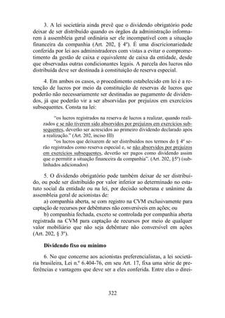 3. A lei societária ainda prevê que o dividendo obrigatório pode 
deixar de ser distribuído quando os órgãos da administração informa-rem 
à assembleia geral ordinária ser ele incompatível com a situação 
financeira da companhia (Art. 202, § 4º). É uma discricionariedade 
conferida por lei aos administradores com vistas a evitar o comprome-timento 
da gestão de caixa e equivalente de caixa da entidade, desde 
que observadas outras condicionantes legais. A parcela dos lucros não 
distribuída deve ser destinada à constituição de reserva especial. 
4. Em ambos os casos, o procedimento estabelecido em lei é a re-tenção 
de lucros por meio da constituição de reservas de lucros que 
poderão não necessariamente ser destinadas ao pagamento de dividen-dos, 
já que poderão vir a ser absorvidas por prejuízos em exercícios 
322 
subsequentes. Consta na lei: 
“os lucros registrados na reserva de lucros a realizar, quando reali-zados 
e se não tiverem sido absorvidos por prejuízos em exercícios sub-sequentes, 
deverão ser acrescidos ao primeiro dividendo declarado após 
a realização.” (Art. 202, inciso III) 
“os lucros que deixarem de ser distribuídos nos termos do § 4º se-rão 
registrados como reserva especial e, se não absorvidos por prejuízos 
em exercícios subsequentes, deverão ser pagos como dividendo assim 
que o permitir a situação financeira da companhia”. (Art. 202, §5º) (sub-linhados 
adicionados) 
5. O dividendo obrigatório pode também deixar de ser distribuí-do, 
ou pode ser distribuído por valor inferior ao determinado no esta-tuto 
social da entidade ou na lei, por decisão soberana e unânime da 
assembleia geral de acionistas de: 
a) companhia aberta, se com registro na CVM exclusivamente para 
captação de recursos por debêntures não conversíveis em ações; ou 
b) companhia fechada, exceto se controlada por companhia aberta 
registrada na CVM para captação de recursos por meio de qualquer 
valor mobiliário que não seja debênture não conversível em ações 
(Art. 202, § 3º). 
Dividendo fixo ou mínimo 
6. No que concerne aos acionistas preferencialistas, a lei societá-ria 
brasileira, Lei n.º 6.404-76, em seu Art. 17, fixa uma série de pre-ferências 
e vantagens que deve ser a eles conferida. Entre elas o direi- 
 