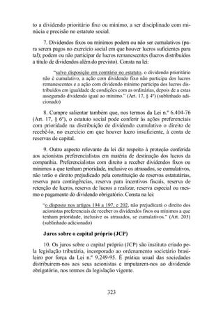 to a dividendo prioritário fixo ou mínimo, a ser disciplinado com mi-núcia 
e precisão no estatuto social. 
7. Dividendos fixos ou mínimos podem ou não ser cumulativos (pa-ra 
serem pagos no exercício social em que houver lucros suficientes para 
tal); podem ou não participar de lucros remanescentes (lucros distribuídos 
a título de dividendos além do previsto). Consta na lei: 
“salvo disposição em contrário no estatuto, o dividendo prioritário 
não é cumulativo, a ação com dividendo fixo não participa dos lucros 
remanescentes e a ação com dividendo mínimo participa dos lucros dis-tribuídos 
em igualdade de condições com as ordinárias, depois de a estas 
assegurado dividendo igual ao mínimo.” (Art. 17, § 4º) (sublinhado adi-cionado) 
8. Cumpre salientar também que, nos termos da Lei n.º 6.404-76 
(Art. 17, § 6º), o estatuto social pode conferir às ações preferenciais 
com prioridade na distribuição de dividendo cumulativo o direito de 
recebê-lo, no exercício em que houver lucro insuficiente, à conta de 
reservas de capital. 
9. Outro aspecto relevante da lei diz respeito à proteção conferida 
aos acionistas preferencialistas em matéria de destinação dos lucros da 
companhia. Preferencialistas com direito a receber dividendos fixos ou 
mínimos a que tenham prioridade, inclusive os atrasados, se cumulativos, 
não terão o direito prejudicado pela constituição de reservas estatutárias, 
reserva para contingências, reserva para incentivos fiscais, reserva de 
retenção de lucros, reserva de lucros a realizar, reserva especial ou mes-mo 
o pagamento do dividendo obrigatório. Consta na lei: 
“o disposto nos artigos 194 a 197, e 202, não prejudicará o direito dos 
acionistas preferenciais de receber os dividendos fixos ou mínimos a que 
tenham prioridade, inclusive os atrasados, se cumulativos.” (Art. 203) 
(sublinhado adicionado) 
Juros sobre o capital próprio (JCP) 
10. Os juros sobre o capital próprio (JCP) são instituto criado pe-la 
legislação tributária, incorporado ao ordenamento societário brasi-leiro 
por força da Lei n.º 9.249-95. É prática usual das sociedades 
distribuirem-nos aos seus acionistas e imputarem-nos ao dividendo 
obrigatório, nos termos da legislação vigente. 
323 
 