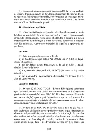11. Assim, o tratamento contábil dado aos JCP deve, por analogi-a, 
seguir o tratamento dado ao dividendo obrigatório. O valor de tribu-to 
retido na fonte que a companhia, por obrigação da legislação tribu-tária, 
deva reter e recolher não pode ser considerado quando se impu-tam 
os JCP ao dividendo obrigatório. 
Dividendo intermediário 
12. Além do dividendo obrigatório, a Lei brasileira prevê a possi-bilidade 
de o estatuto de sociedade por ações prever o pagamento de 
dividendo intermediário. Nesse caso, obedecidos o estatuto e a Lei, a 
deliberação da administração é final, não sendo submetida à aprecia-ção 
dos acionistas. A previsão estatutária já significa a aprovação as-semblear. 
Alcance 
13. Esta Interpretação deve ser aplicada: 
a) ao dividendo de que trata o Art. 202 da Lei n.º 6.404-76 (divi-dendo 
obrigatório); 
b) aos dividendos de que trata o Art. 17 da Lei n.º 6.404-76 (divi-dendos 
324 
fixos e mínimos); 
c) aos juros sobre o capital próprio (JCP), previstos na legislação 
tributária; 
d) aos dividendos intermediários, declarados nos termos do Art. 
204 da Lei 6.404-76. 
Assuntos tratados 
14. O item 12 da NBC TG 24 – Evento Subsequente determina 
que “se a entidade declarar dividendos aos detentores de instrumentos 
patrimoniais (como definido na NBC TG 39 – Instrumentos Financei-ros: 
Apresentação) após o período contábil a que se referem as de-monstrações 
contábeis, a entidade não deve reconhecer esses dividen-dos 
como passivo ao final daquele período.” 
15. O item 13 da NBC TG 24 adverte para o fato de que “se fo-rem 
declarados dividendos após o período contábil a que se referem as 
demonstrações contábeis, mas antes da data da autorização de emissão 
dessas demonstrações, esses dividendos não devem ser reconhecidos 
como passivo ao final daquele período, em função de nenhuma obri-gação 
existir nessa data. Tais dividendos devem ser divulgados nas 
 