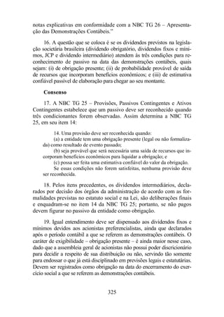 notas explicativas em conformidade com a NBC TG 26 – Apresenta-ção 
das Demonstrações Contábeis.” 
16. A questão que se coloca é se os dividendos previstos na legisla-ção 
societária brasileira (dividendo obrigatório, dividendos fixos e míni-mos, 
JCP e dividendo intermediário) atendem às três condições para re-conhecimento 
de passivo na data das demonstrações contábeis, quais 
sejam: (i) de obrigação presente; (ii) de probabilidade provável de saída 
de recursos que incorporam benefícios econômicos; e (iii) de estimativa 
confiável passível de elaboração para chegar ao seu montante. 
Consenso 
17. A NBC TG 25 – Provisões, Passivos Contingentes e Ativos 
Contingentes estabelece que um passivo deve ser reconhecido quando 
três condicionantes forem observadas. Assim determina a NBC TG 
25, em seu item 14: 
14. Uma provisão deve ser reconhecida quando: 
(a) a entidade tem uma obrigação presente (legal ou não formaliza-da) 
como resultado de evento passado; 
(b) seja provável que será necessária uma saída de recursos que in-corporam 
benefícios econômicos para liquidar a obrigação; e 
(c) possa ser feita uma estimativa confiável do valor da obrigação. 
Se essas condições não forem satisfeitas, nenhuma provisão deve 
ser reconhecida. 
18. Pelos itens precedentes, os dividendos intermediários, decla-rados 
por decisão dos órgãos da administração de acordo com as for-malidades 
previstas no estatuto social e na Lei, são deliberações finais 
e enquadram-se no item 14 da NBC TG 25; portanto, se não pagos 
devem figurar no passivo da entidade como obrigação. 
19. Igual entendimento deve ser dispensado aos dividendos fixos e 
mínimos devidos aos acionistas preferencialistas, ainda que declarados 
após o período contábil a que se referem as demonstrações contábeis. O 
caráter de exigibilidade – obrigação presente – é ainda maior nesse caso, 
dado que a assembleia geral de acionistas não possui poder discricionário 
para decidir a respeito de sua distribuição ou não, servindo tão somente 
para endossar o que já está disciplinado em previsões legais e estatutárias. 
Devem ser registrados como obrigação na data do encerramento do exer-cício 
social a que se referem as demonstrações contábeis. 
325 
 