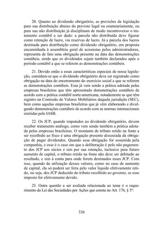 20. Quanto ao dividendo obrigatório, as previsões da legislação 
para sua distribuição abaixo do previsto legal ou estatutariamente, ou 
para sua não distribuição já disciplinam de modo incontroverso o tra-tamento 
contábil a ser dado: a parcela não distribuída deve figurar 
como retenção de lucro, via reservas de lucro. Já a parcela dos lucros 
destinada para distribuição como dividendo obrigatório, em proposta 
encaminhada à assembleia geral de acionistas pelos administradores, 
representa de fato uma obrigação presente na data das demonstrações 
contábeis, ainda que os dividendos sejam também declarados após o 
período contábil a que se referem as demonstrações contábeis. 
21. Devido então a essas características especiais de nossa legisla-ção, 
considera-se que o dividendo obrigatório deva ser registrado como 
obrigação na data do encerramento do exercício social a que se referem 
as demonstrações contábeis. Essa já vem sendo a prática adotada pelas 
empresas brasileiras que têm apresentado demonstrações contábeis de 
acordo com a prática contábil norte-americana, notadamente as que têm 
registro na Comissão de Valores Mobiliários daquela jurisdição (SEC), 
bem como aquelas empresas brasileiras que já vêm elaborando e divul-gando 
demonstrações contábeis de acordo com as normas internacionais 
326 
emitidas pelo IASB. 
22. Os JCP, quando imputados ao dividendo obrigatório, devem 
receber tratamento análogo, como vem sendo também a prática adota-da 
pelas empresas brasileiras. O montante de tributo retido na fonte a 
ser recolhido ao fisco é uma obrigação presente dissociada da obriga-ção 
de pagar dividendos. Quando essa obrigação for assumida pela 
companhia, e esse é o caso em que a deliberação é pelo não pagamen-to 
dos JCP aos sócios e sim por sua retenção, inclusive para futuro 
aumento de capital, o tributo retido na fonte não deve ser debitado ao 
resultado, e sim à conta para onde forem destinados esses JCP. Com 
isso, quando da utilização desses valores, como no caso de aumento 
de capital, ela só poderá ser feita pelo valor líquido efetivamente reti-do, 
ou seja, dos JCP deduzido do tributo recolhido ao governo, se esse 
imposto for efetivamente devido. 
23. Outra questão a ser avaliada relacionada ao tema é o reque-rimento 
da Lei das Sociedades por Ações que consta no Art. 176, § 3º: 
 