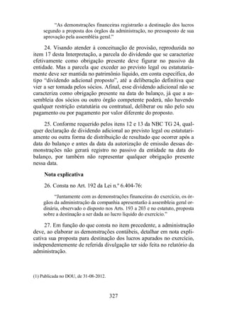“As demonstrações financeiras registrarão a destinação dos lucros 
segundo a proposta dos órgãos da administração, no pressuposto de sua 
aprovação pela assembléia geral.” 
24. Visando atender à conceituação de provisão, reproduzida no 
item 17 desta Interpretação, a parcela do dividendo que se caracterize 
efetivamente como obrigação presente deve figurar no passivo da 
entidade. Mas a parcela que exceder ao previsto legal ou estatutaria-mente 
deve ser mantida no patrimônio líquido, em conta específica, do 
tipo “dividendo adicional proposto”, até a deliberação definitiva que 
vier a ser tomada pelos sócios. Afinal, esse dividendo adicional não se 
caracteriza como obrigação presente na data do balanço, já que a as-sembleia 
dos sócios ou outro órgão competente poderá, não havendo 
qualquer restrição estatutária ou contratual, deliberar ou não pelo seu 
pagamento ou por pagamento por valor diferente do proposto. 
25. Conforme requerido pelos itens 12 e 13 da NBC TG 24, qual-quer 
declaração de dividendo adicional ao previsto legal ou estatutari-amente 
ou outra forma de distribuição de resultado que ocorrer após a 
data do balanço e antes da data da autorização de emissão dessas de-monstrações 
não gerará registro no passivo da entidade na data do 
balanço, por também não representar qualquer obrigação presente 
nessa data. 
Nota explicativa 
26. Consta no Art. 192 da Lei n.º 6.404-76: 
“Juntamente com as demonstrações financeiras do exercício, os ór-gãos 
da administração da companhia apresentarão à assembleia geral or-dinária, 
observado o disposto nos Arts. 193 a 203 e no estatuto, proposta 
sobre a destinação a ser dada ao lucro líquido do exercício.” 
27. Em função do que consta no item precedente, a administração 
deve, ao elaborar as demonstrações contábeis, detalhar em nota expli-cativa 
sua proposta para destinação dos lucros apurados no exercício, 
independentemente de referida divulgação ter sido feita no relatório da 
administração. 
327 
(1) Publicada no DOU, de 31-08-2012. 
 