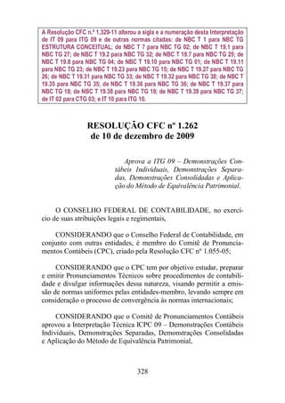 A Resolução CFC n.º 1.329-11 alterou a sigla e a numeração desta Interpretação 
de IT 09 para ITG 09 e de outras normas citadas: de NBC T 1 para NBC TG 
ESTRUTURA CONCEITUAL; de NBC T 7 para NBC TG 02; de NBC T 19.1 para 
NBC TG 27; de NBC T 19.2 para NBC TG 32; de NBC T 19.7 para NBC TG 25; de 
NBC T 19.8 para NBC TG 04; de NBC T 19.10 para NBC TG 01; de NBC T 19.11 
para NBC TG 23; de NBC T 19.23 para NBC TG 15; de NBC T 19.27 para NBC TG 
26; de NBC T 19.31 para NBC TG 33; de NBC T 19.32 para NBC TG 38; de NBC T 
19.35 para NBC TG 35; de NBC T 19.36 para NBC TG 36; de NBC T 19.37 para 
NBC TG 18; de NBC T 19.38 para NBC TG 19; de NBC T 19.39 para NBC TG 37; 
de IT 02 para CTG 03; e IT 10 para ITG 10. 
RESOLUÇÃO CFC nº 1.262 
de 10 de dezembro de 2009 
Aprova a ITG 09 – Demonstrações Con-tábeis 
Individuais, Demonstrações Separa-das, 
Demonstrações Consolidadas e Aplica-ção 
do Método de Equivalência Patrimonial. 
O CONSELHO FEDERAL DE CONTABILIDADE, no exercí-cio 
de suas atribuições legais e regimentais, 
CONSIDERANDO que o Conselho Federal de Contabilidade, em 
conjunto com outras entidades, é membro do Comitê de Pronuncia-mentos 
Contábeis (CPC), criado pela Resolução CFC nº 1.055-05; 
CONSIDERANDO que o CPC tem por objetivo estudar, preparar 
e emitir Pronunciamentos Técnicos sobre procedimentos de contabili-dade 
e divulgar informações dessa natureza, visando permitir a emis-são 
de normas uniformes pelas entidades-membro, levando sempre em 
consideração o processo de convergência às normas internacionais; 
CONSIDERANDO que o Comitê de Pronunciamentos Contábeis 
aprovou a Interpretação Técnica ICPC 09 – Demonstrações Contábeis 
Individuais, Demonstrações Separadas, Demonstrações Consolidadas 
e Aplicação do Método de Equivalência Patrimonial, 
328 
 