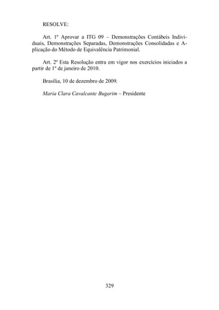 329 
RESOLVE: 
Art. 1º Aprovar a ITG 09 – Demonstrações Contábeis Indivi-duais, 
Demonstrações Separadas, Demonstrações Consolidadas e A-plicação 
do Método de Equivalência Patrimonial. 
Art. 2º Esta Resolução entra em vigor nos exercícios iniciados a 
partir de 1º de janeiro de 2010. 
Brasília, 10 de dezembro de 2009. 
Maria Clara Cavalcante Bugarim – Presidente 
 