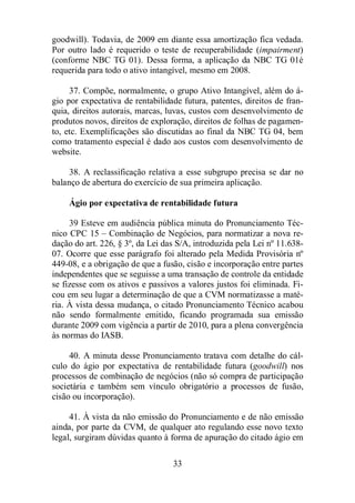 goodwill). Todavia, de 2009 em diante essa amortização fica vedada. 
Por outro lado é requerido o teste de recuperabilidade (impairment) 
(conforme NBC TG 01). Dessa forma, a aplicação da NBC TG 01é 
requerida para todo o ativo intangível, mesmo em 2008. 
37. Compõe, normalmente, o grupo Ativo Intangível, além do á-gio 
por expectativa de rentabilidade futura, patentes, direitos de fran-quia, 
direitos autorais, marcas, luvas, custos com desenvolvimento de 
produtos novos, direitos de exploração, direitos de folhas de pagamen-to, 
etc. Exemplificações são discutidas ao final da NBC TG 04, bem 
como tratamento especial é dado aos custos com desenvolvimento de 
website. 
38. A reclassificação relativa a esse subgrupo precisa se dar no 
balanço de abertura do exercício de sua primeira aplicação. 
Ágio por expectativa de rentabilidade futura 
39 Esteve em audiência pública minuta do Pronunciamento Téc-nico 
CPC 15 – Combinação de Negócios, para normatizar a nova re-dação 
do art. 226, § 3º, da Lei das S/A, introduzida pela Lei nº 11.638- 
07. Ocorre que esse parágrafo foi alterado pela Medida Provisória nº 
449-08, e a obrigação de que a fusão, cisão e incorporação entre partes 
independentes que se seguisse a uma transação de controle da entidade 
se fizesse com os ativos e passivos a valores justos foi eliminada. Fi-cou 
em seu lugar a determinação de que a CVM normatizasse a maté-ria. 
À vista dessa mudança, o citado Pronunciamento Técnico acabou 
não sendo formalmente emitido, ficando programada sua emissão 
durante 2009 com vigência a partir de 2010, para a plena convergência 
às normas do IASB. 
40. A minuta desse Pronunciamento tratava com detalhe do cál-culo 
do ágio por expectativa de rentabilidade futura (goodwill) nos 
processos de combinação de negócios (não só compra de participação 
societária e também sem vínculo obrigatório a processos de fusão, 
cisão ou incorporação). 
41. À vista da não emissão do Pronunciamento e de não emissão 
ainda, por parte da CVM, de qualquer ato regulando esse novo texto 
legal, surgiram dúvidas quanto à forma de apuração do citado ágio em 
33 
 