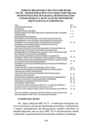 NORMAS BRASILEIRAS DE CONTABILIDADE 
ITG 09 – DEMONSTRAÇÕES CONTÁBEIS INDIVIDUAIS, 
DEMONSTRAÇÕES SEPARADAS, DEMONSTRAÇÕES 
CONSOLIDADAS E APLICAÇÃO DO MÉTODO DE 
EQUIVALÊNCIA PATRIMONIAL 
Índice Item 
CONSIDERAÇÕES INICIAIS IN1 – IN4 
INTRODUÇÃO 1 
DEMONSTRAÇÕES CONTÁBEIS 2 – 3 
DEMONSTRAÇÕES CONTÁBEIS INDIVIDUAIS E DEMONSTRAÇÕES CONTÁBEIS 
CONSOLIDADAS 
330 
4 – 8 
DEMONSTRAÇÕES SEPARADAS 9 – 17 
INVESTIMENTO EM CONTROLADA E ÁGIO PAGO POR EXPECTATIVA DE 
RENTABILIDADE FUTURA (GOODWILL) NA AQUISIÇÃO DE CONTROLADA – 
TRATAMENTO NA APLICAÇÃO INICIAL DO MÉTODO DE EQUIVALÊNCIA 
PATRIMONIAL NAS DEMONSTRAÇÕES CONTÁBEIS INDIVIDUAIS E 
CONSOLIDADAS DA CONTROLADORA 
18 – 34 
ÁGIO PAGO POR EXPECTATIVA DE RENTABILIDADE FUTURA (GOODWILL) NA 
AQUISIÇÃO DE PARTICIPAÇÃO EM ENTIDADE COLIGADA OU EM 
EMPREENDIMENTO CONTROLADO EM CONJUNTO (JOINT VENTURE) AVALIADA 
PELO MÉTODO DE EQUIVALÊNCIA PATRIMONIAL 
35 – 39 
ÁGIO COM PRAZO DEFINIDO DE APROVEITAMENTO DO BENEFÍCIO 
ECONÔMICO; DIREITOS DE CONCESSÃO, DE EXPLORAÇÃO E ASSEMELHADOS 
40 – 43 
TRATAMENTO DO ÁGIO EM INCORPORAÇÃO DE ENTIDADES, QUANDO DE ÁGIO 
JÁ EXISTENTE ANTES DESSA INCORPORAÇÃO 
44 – 46 
TRATAMENTO DO ÁGIO EM INCORPORAÇÃO DE ENTIDADES ANTERIORMENTE 
INDEPENDENTES 
47 
LUCROS NÃO REALIZADOS EM OPERAÇÕES COM COLIGADA 48 -54 
LUCROS NÃO REALIZADOS EM OPERAÇÕES ENTRE CONTROLADORA E 
CONTROLADA E ENTRE CONTROLADAS(2) 
55 – 56 
LUCROS NÃO REALIZADOS EM OPERAÇÕES COM CONTROLADA EM 
CONJUNTO (JOINT VENTURE) 
57 – 59 
EQUIVALÊNCIA PATRIMONIAL SOBRE OUTROS RESULTADOS ABRANGENTES 60 – 61 
ALGUNS OUTROS ASPECTOS DA EQUIVALÊNCIA PATRIMONIAL 62 – 63 
VARIAÇÕES DE PORCENTAGEM DE PARTICIPAÇÃO 64 – 70 
DISPOSIÇÕES TRANSITÓRIAS 71 – 75 
Aprovação, pelos órgãos reguladores, da NBC TG 15 – Combinação de Negócios e 
71 – 72 
consequências sobre as demonstrações comparativas de 2010 
Ganho por compra vantajosa (deságio) existente na data da adoção inicial da NBC TG 
15 
73 – 74 
Lucros não realizados em operações downstream existentes na data da adoção inicial 
desta Interpretação e da NBC TG 36 – Demonstrações Consolidadas 
75 
Considerações iniciais 
IN1. Após a edição da NBC TG 15 – Combinação de Negócios, tor-nou- 
se necessária a emissão de determinadas orientações e interpretações 
a respeito, principalmente, das demonstrações contábeis individuais da 
entidade adquirente, uma vez que a NBC TG 15 está basicamente voltado 
à elaboração e apresentação das demonstrações contábeis consolidadas. 
 