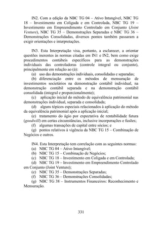 IN2. Com a edição da NBC TG 04 – Ativo Intangível, NBC TG 
18 – Investimento em Coligada e em Controlada, NBC TG 19 – 
Investimento em Empreendimento Controlado em Conjunto (Joint 
Venture), NBC TG 35 – Demonstrações Separadas e NBC TG 36 – 
Demonstrações Consolidadas, diversos pontos também passaram a 
exigir orientações e interpretações. 
IN3. Esta Interpretação visa, portanto, a esclarecer, a orientar 
questões inerentes às normas citadas em IN1 e IN2, bem como exige 
procedimentos contábeis específicos para as demonstrações 
individuais das controladoras (controle integral ou conjunto), 
principalmente em relação ao (à): 
(a) uso das demonstrações individuais, consolidadas e separadas; 
(b) diferenciação entre os métodos de mensuração de 
investimentos societários na demonstração contábil individual, na 
demonstração contábil separada e na demonstração contábil 
consolidada (integral e proporcionalmente); 
(c) aplicação inicial do método de equivalência patrimonial nas 
demonstrações individual, separada e consolidada; 
(d) alguns tópicos especiais relacionados à aplicação do método 
da equivalência patrimonial após a aplicação inicial; 
(e) tratamento do ágio por expectativa de rentabilidade futura 
(goodwill) em certas circunstâncias, inclusive incorporações e fusões; 
(f) algumas transações de capital entre sócios; e 
(g) pontos relativos à vigência da NBC TG 15 – Combinação de 
331 
Negócios e outros. 
IN4. Esta Interpretação tem correlação com as seguintes normas: 
(a) NBC TG 04 – Ativo Intangível; 
(b) NBC TG 15 – Combinação de Negócios; 
(c) NBC TG 18 – Investimento em Coligada e em Controlada; 
(d) NBC TG 19 – Investimento em Empreendimento Controlado 
em Conjunto (Joint Venture); 
(e) NBC TG 35 – Demonstrações Separadas; 
(f) NBC TG 36 – Demonstrações Consolidadas; 
(g) NBC TG 38 – Instrumentos Financeiros: Reconhecimento e 
Mensuração. 
 
