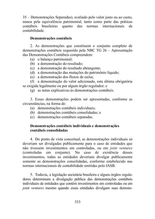 35 – Demonstrações Separadas), avaliado pelo valor justo ou ao custo, 
nunca pela equivalência patrimonial, tanto como parte das práticas 
contábeis brasileiras quanto das normas internacionais de 
contabilidade. 
Demonstrações contábeis 
2. As demonstrações que constituem o conjunto completo de 
demonstrações contábeis requerido pela NBC TG 26 – Apresentação 
das Demonstrações Contábeis compreendem: 
(a) o balanço patrimonial; 
(b) a demonstração do resultado; 
(c) a demonstração do resultado abrangente; 
(d) a demonstração das mutações do patrimônio líquido; 
(e) a demonstração dos fluxos de caixa; 
(f) a demonstração do valor adicionado, esta última obrigatória 
se exigida legalmente ou por algum órgão regulador; e 
(g) as notas explicativas às demonstrações contábeis. 
3. Essas demonstrações podem ser apresentadas, conforme as 
333 
circunstâncias, na forma de: 
(a) demonstrações contábeis individuais; 
(b) demonstrações contábeis consolidadas; e 
(c) demonstrações contábeis separadas. 
Demonstrações contábeis individuais e demonstrações 
contábeis consolidadas 
4. Do ponto de vista conceitual, as demonstrações individuais só 
deveriam ser divulgadas publicamente para o caso de entidades que 
não tivessem investimentos em controladas, ou em joint ventures 
(controladas em conjunto). No caso de existência desses 
investimentos, todas as entidades deveriam divulgar publicamente 
somente as demonstrações consolidadas, conforme estabelecido nas 
normas internacionais de contabilidade emitidas pelo IASB. 
5. Todavia, a legislação societária brasileira e alguns órgãos regula-dores 
determinam a divulgação pública das demonstrações contábeis 
individuais de entidades que contêm investimentos em controladas ou em 
joint ventures mesmo quando essas entidades divulgam suas demons- 
 