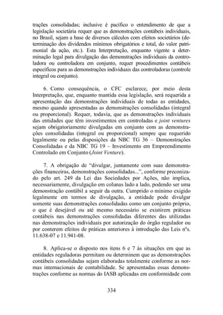 trações consolidadas; inclusive é pacífico o entendimento de que a 
legislação societária requer que as demonstrações contábeis individuais, 
no Brasil, sejam a base de diversos cálculos com efeitos societários (de-terminação 
dos dividendos mínimos obrigatórios e total, do valor patri-monial 
da ação, etc.). Esta Interpretação, enquanto vigente a deter-minação 
legal para divulgação das demonstrações individuais da contro-ladora 
ou controladora em conjunto, requer procedimentos contábeis 
específicos para as demonstrações individuais das controladoras (controle 
integral ou conjunto). 
6. Como consequência, o CFC esclarece, por meio desta 
Interpretação, que, enquanto mantida essa legislação, será requerida a 
apresentação das demonstrações individuais de todas as entidades, 
mesmo quando apresentadas as demonstrações consolidadas (integral 
ou proporcional). Requer, todavia, que as demonstrações individuais 
das entidades que têm investimentos em controladas e joint ventures 
sejam obrigatoriamente divulgadas em conjunto com as demonstra-ções 
consolidadas (integral ou proporcional) sempre que requerido 
legalmente ou pelas disposições da NBC TG 36 – Demonstrações 
Consolidadas e da NBC TG 19 – Investimento em Empreendimento 
Controlado em Conjunto (Joint Venture). 
7. A obrigação de “divulgar, juntamente com suas demonstra-ções 
financeiras, demonstrações consolidadas...”, conforme preconiza-do 
pelo art. 249 da Lei das Sociedades por Ações, não implica, 
necessariamente, divulgação em colunas lado a lado, podendo ser uma 
demonstração contábil a seguir da outra. Cumprido o mínimo exigido 
legalmente em termos de divulgação, a entidade pode divulgar 
somente suas demonstrações consolidadas como um conjunto próprio, 
o que é desejável ou até mesmo necessário se existirem práticas 
contábeis nas demonstrações consolidadas diferentes das utilizadas 
nas demonstrações individuais por autorização do órgão regulador ou 
por conterem efeitos de práticas anteriores à introdução das Leis nºs. 
11.638-07 e 11.941-08. 
8. Aplica-se o disposto nos itens 6 e 7 às situações em que as 
entidades reguladoras permitam ou determinem que as demonstrações 
contábeis consolidadas sejam elaboradas totalmente conforme as nor-mas 
internacionais de contabilidade. Se apresentadas essas demons-trações 
conforme as normas do IASB aplicadas em conformidade com 
334 
 