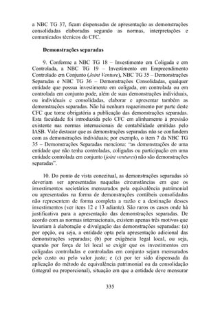a NBC TG 37, ficam dispensadas de apresentação as demonstrações 
consolidadas elaboradas segundo as normas, interpretações e 
comunicados técnicos do CFC. 
335 
Demonstrações separadas 
9. Conforme a NBC TG 18 – Investimento em Coligada e em 
Controlada, a NBC TG 19 – Investimento em Empreendimento 
Controlado em Conjunto (Joint Venture), NBC TG 35 – Demonstrações 
Separadas e NBC TG 36 – Demonstrações Consolidadas, qualquer 
entidade que possua investimento em coligada, em controlada ou em 
controlada em conjunto pode, além de suas demonstrações individuais, 
ou individuais e consolidadas, elaborar e apresentar também as 
demonstrações separadas. Não há nenhum requerimento por parte deste 
CFC que torne obrigatória a publicação das demonstrações separadas. 
Esta faculdade foi introduzida pelo CFC em alinhamento à previsão 
existente nas normas internacionais de contabilidade emitidas pelo 
IASB. Vale destacar que as demonstrações separadas não se confundem 
com as demonstrações individuais; por exemplo, o item 7 da NBC TG 
35 – Demonstrações Separadas menciona: “as demonstrações de uma 
entidade que não tenha controladas, coligadas ou participação em uma 
entidade controlada em conjunto (joint ventures) não são demonstrações 
separadas”. 
10. Do ponto de vista conceitual, as demonstrações separadas só 
deveriam ser apresentadas naquelas circunstâncias em que os 
investimentos societários mensurados pela equivalência patrimonial 
ou apresentados na forma de demonstrações contábeis consolidadas 
não representem de forma completa a razão e a destinação desses 
investimentos (ver itens 12 e 13 adiante). São raros os casos onde há 
justificativa para a apresentação das demonstrações separadas. De 
acordo com as normas internacionais, existem apenas três motivos que 
levariam à elaboração e divulgação das demonstrações separadas: (a) 
por opção, ou seja, a entidade opta pela apresentação adicional das 
demonstrações separadas; (b) por exigência legal local, ou seja, 
quando por força de lei local se exigir que os investimentos em 
coligadas controladas e controladas em conjunto sejam mensurados 
pelo custo ou pelo valor justo; e (c) por ter sido dispensada da 
aplicação do método de equivalência patrimonial ou da consolidação 
(integral ou proporcional), situação em que a entidade deve mensurar 
 