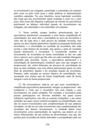 os investimentos em coligadas, controladas e controladas em conjunto 
pelo custo ou pelo valor justo e então publicar as demonstrações 
contábeis separadas. No caso brasileiro, nossa legislação societária 
não exige que tais investimentos sejam avaliados a custo ou a valor 
justo, bem como não dispensa a aplicação do método de equivalência 
patrimonial no balanço individual quando de investimentos em 
coligadas, em controladas e em controladas em conjunto. 
11. Nesse sentido, cumpre lembrar, primeiramente, que a 
equivalência patrimonial corresponde a uma forma simplificada de 
consolidação; por meio dela é consolidado no ativo da investidora o 
valor não de cada ativo e cada passivo da entidade investida, mas 
apenas seu ativo líquido (patrimônio líquido) na proporção detida pela 
investidora; e é consolidada no resultado da investidora não cada 
receita e cada despesa da investida, mas apenas a parte do resultado 
líquido pertencente à investidora. É reconhecida também no 
investimento da investidora de forma consolidada (e não em cada 
ativo e passivo seu) a parte que lhe cabe em cada resultado abrangente 
registrado pela investida. Assim, a equivalência patrimonial e a 
consolidação de demonstrações contábeis, quer esta seja integral ou 
proporcional, são visões diferentes do processo de consolidação de 
duas ou mais entidades, mas com efeitos praticamente iguais no valor 
final do patrimônio líquido e do resultado líquido da investidora. 
Portanto, estão calcadas no mesmo objetivo de consolidação, mas 
mostrando seus efeitos uma de forma simplificada, outra de forma 
integral e outra de forma proporcional. 
12. Há circunstâncias, todavia, em que essas consolidações - 
simplificada (equivalência patrimonial), integral ou proporcional - não 
completam a visão que a investidora tem com relação a seus 
investimentos em outras entidades. Por exemplo, a investidora pode 
possuir participações em diversas entidades nas quais exerce 
influência significativa, mas não as controle (coligadas), e em outras 
entidades nas quais exerce controle (completo ou compartilhado), mas 
não ter nesses investimentos uma complementação de suas próprias 
atividades, ou não ter em cada investimento uma complementação das 
atividades dos demais investimentos. A entidade detém esses 
investimentos como oportunidades de negócios, que podem ser em 
ramos diferenciados até por política de diversificação, mas que são 
geridos pela investidora de forma individual e acompanhados pela sua 
336 
 