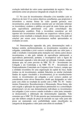 evolução individual de valor como oportunidade de negócio. Não os 
administra como um processo integrado de criação de valor. 
13. No caso de investimentos efetuados e/ou mantidos com os 
objetivos do item 12 ou outros objetivos semelhantes, que propiciem à 
investidora a mesma forma de visão quando gerencia seus 
investimentos, pode a investidora concluir por ser relevante informar 
os investidores, credores e público em geral de outra forma que não 
pela equivalência patrimonial e/ou pela consolidação das 
demonstrações contábeis. Pode a investidora considerar ser útil 
reportar tais investimentos avaliados aos respectivos valores justos e 
reportar como resultado a mutação desses valores justos. Ou pode até 
concluir por serem esses investimentos melhor apresentados se 
avaliados ao custo. 
14. Demonstrações separadas são, pois, demonstrações onde o 
balanço contém, preferencialmente, os investimentos societários em 
coligadas, controladas e joint ventures avaliados pelo seu valor justo, e 
onde o resultado é mensurado pelas mutações nos valores justos desses 
investimentos, e não pelo método de equivalência patrimonial; a 
equivalência patrimonial, portanto, é incompatível com a figura da 
demonstração separada e nela não pode ser utilizada. Contudo, cumpre 
destacar que, tal como previsto na NBC TG 18 – Investimento em 
Coligada e em Controlada e na NBC TG 19 – Investimento em 
Empreendimento Controlado em Conjunto (Joint Venture), sempre que 
a entidade investidora for uma organização de capital de risco, fundo 
(mútuo ou de investimento), unidade fiduciária ou similar (incluindo 
fundos de seguro vinculados a investimentos), já no reconhecimento 
inicial, os investimentos em coligadas e joint ventures podem ser 
considerados como ativos financeiros, desde que designados ao valor 
justo com efeito no resultado de acordo com a NBC TG 38 – Instru-mentos 
Financeiros: Reconhecimento e Mensuração. Dessa forma, não 
será exigida a aplicação da equivalência patrimonial ou a consolidação 
proporcional e já em suas demonstrações individuais os investimentos 
em coligadas e joint ventures estarão avaliados a valor justo, tornando-se 
desnecessária a elaboração das demonstrações separadas. Vale 
comentar que a NBC TG 38 não permite que instrumentos patrimoniais 
que não tenham cotação de preço de mercado ou cujo valor justo não 
possa ser mensurado com confiabilidade sejam classificados na 
categoria de designados a valor justo com efeito no resultado. (2) 
337 
 