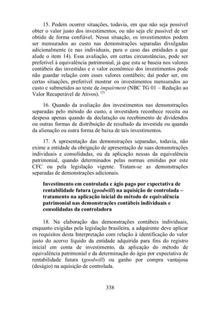 15. Podem ocorrer situações, todavia, em que não seja possível 
obter o valor justo dos investimentos, ou não seja ele passível de ser 
obtido de forma confiável. Nessa situação, os investimentos podem 
ser mensurados ao custo nas demonstrações separadas divulgadas 
adicionalmente (e nas individuais, para o caso das entidades a que 
alude o item 14). Essa avaliação, em certas circunstâncias, pode ser 
preferível à equivalência patrimonial, já que esta se baseia nos valores 
contábeis das investidas e o valor econômico dos investimentos pode 
não guardar relação com esses valores contábeis; daí poder ser, em 
certas situações, preferível mostrar os investimentos mensurados ao 
custo e submetidos ao teste de impairment (NBC TG 01 – Redução ao 
Valor Recuperável de Ativos). (2) 
16. Quando da avaliação dos investimentos nas demonstrações 
separadas pelo método do custo, a investidora reconhece receita ou 
despesa apenas quando da declaração ou recebimento de dividendos 
ou outras formas de distribuição de resultado da investida ou quando 
da alienação ou outra forma de baixa de tais investimentos. 
17. A apresentação das demonstrações separadas, todavia, não 
exime a entidade da obrigação de apresentação de suas demonstrações 
individuais e consolidadas, ou da aplicação nessas da equivalência 
patrimonial, quando determinados pelas normas emitidas por este 
CFC ou pela legislação vigente. Tratam-se as demonstrações 
separadas de demonstrações adicionais. 
Investimento em controlada e ágio pago por expectativa de 
rentabilidade futura (goodwill) na aquisição de controlada – 
tratamento na aplicação inicial do método de equivalência 
patrimonial nas demonstrações contábeis individuais e 
consolidadas da controladora 
18. Na elaboração das demonstrações contábeis individuais, 
enquanto exigidas pela legislação brasileira, a adquirente deve aplicar 
os requisitos desta Interpretação com relação à identificação do valor 
justo do acervo líquido da entidade adquirida para fins do registro 
inicial em conta de investimento, da aplicação do método de 
equivalência patrimonial e da determinação do ágio por expectativa de 
rentabilidade futura (goodwill) ou ganho por compra vantajosa 
(deságio) na aquisição de controlada. 
338 
 