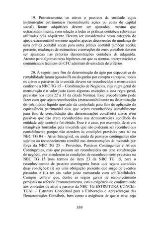 19. Primeiramente, os ativos e passivos da entidade cujos 
instrumentos patrimoniais (normalmente ações ou cotas do capital 
social) foram adquiridos devem ser ajustados, mesmo que 
extracontabilmente, com relação a todas as práticas contábeis relevantes 
utilizadas pela adquirente. Devem ser considerados nessa categoria de 
ajuste extracontábil somente aqueles ajustes decorrentes de mudança de 
uma prática contábil aceita para outra prática contábil também aceita; 
portanto, mudanças de estimativas e correções de erros contábeis devem 
ser ajustadas nas próprias demonstrações contábeis da adquirida. 
Atentar para algumas raras hipóteses em que as normas, interpretações e 
comunicados técnicos do CFC admitem diversidade de critérios. 
20. A seguir, para fins de determinação do ágio por expectativa de 
rentabilidade futura (goodwill) ou do ganho por compra vantajosa, todos 
os ativos e passivos da investida devem ser reconhecidos e mensurados 
conforme a NBC TG 15 – Combinação de Negócios, cuja regra geral de 
mensuração é o valor justo (com algumas exceções a essa regra geral, 
previstas nos itens 22 a 31 da citada Norma). Esse procedimento pode 
fazer com que sejam reconhecidos (extracontabilmente na determinação 
do patrimônio líquido ajustado da controlada para fins de aplicação da 
equivalência patrimonial e/ou que sejam reconhecidos contabilmente 
para fins de consolidação das demonstrações contábeis) ativos e/ou 
passivos que não eram reconhecidos nas demonstrações contábeis da 
entidade cujo controle foi obtido. Esse é o caso, por exemplo, de ativos 
intangíveis formados pela investida que não puderam ser reconhecidos 
contabilmente porque não atendem às condições previstas para tal na 
NBC TG 04 – Ativo Intangível, ou ainda de passivos contingentes não 
sujeitos ao reconhecimento contábil nas demonstrações da investida por 
força da NBC TG 25 – Provisões, Passivos Contingentes e Ativos 
Contingentes, mas que possam ser reconhecidos em uma combinação 
de negócio, por atenderem às condições de reconhecimento previstas na 
NBC TG 15 (nos termos do item 23 da NBC TG 15, para o 
reconhecimento de passivo contingente basta que sejam atendidas 
duas condições: (i) ser uma obrigação presente que surge de eventos 
passados e (ii) ter seu valor justo mensurado com confiabilidade). 
Cumpre lembrar que, dentre as regras gerais de reconhecimento 
previstas no referido Pronunciamento, está a exigência de conformidade 
aos conceitos de ativo e passivo da NBC TG ESTRUTURA CONCEI-TUAL 
– Estrutura Conceitual para a Elaboração e Apresentação das 
Demonstrações Contábeis, bem como a exigência de que o ativo seja 
339 
 