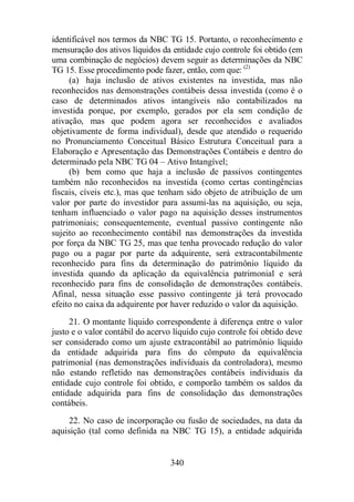 identificável nos termos da NBC TG 15. Portanto, o reconhecimento e 
mensuração dos ativos líquidos da entidade cujo controle foi obtido (em 
uma combinação de negócios) devem seguir as determinações da NBC 
TG 15. Esse procedimento pode fazer, então, com que: (2) 
(a) haja inclusão de ativos existentes na investida, mas não 
reconhecidos nas demonstrações contábeis dessa investida (como é o 
caso de determinados ativos intangíveis não contabilizados na 
investida porque, por exemplo, gerados por ela sem condição de 
ativação, mas que podem agora ser reconhecidos e avaliados 
objetivamente de forma individual), desde que atendido o requerido 
no Pronunciamento Conceitual Básico Estrutura Conceitual para a 
Elaboração e Apresentação das Demonstrações Contábeis e dentro do 
determinado pela NBC TG 04 – Ativo Intangível; 
(b) bem como que haja a inclusão de passivos contingentes 
também não reconhecidos na investida (como certas contingências 
fiscais, cíveis etc.), mas que tenham sido objeto de atribuição de um 
valor por parte do investidor para assumi-las na aquisição, ou seja, 
tenham influenciado o valor pago na aquisição desses instrumentos 
patrimoniais; consequentemente, eventual passivo contingente não 
sujeito ao reconhecimento contábil nas demonstrações da investida 
por força da NBC TG 25, mas que tenha provocado redução do valor 
pago ou a pagar por parte da adquirente, será extracontabilmente 
reconhecido para fins da determinação do patrimônio líquido da 
investida quando da aplicação da equivalência patrimonial e será 
reconhecido para fins de consolidação de demonstrações contábeis. 
Afinal, nessa situação esse passivo contingente já terá provocado 
efeito no caixa da adquirente por haver reduzido o valor da aquisição. 
21. O montante líquido correspondente à diferença entre o valor 
justo e o valor contábil do acervo líquido cujo controle foi obtido deve 
ser considerado como um ajuste extracontábil ao patrimônio líquido 
da entidade adquirida para fins do cômputo da equivalência 
patrimonial (nas demonstrações individuais da controladora), mesmo 
não estando refletido nas demonstrações contábeis individuais da 
entidade cujo controle foi obtido, e comporão também os saldos da 
entidade adquirida para fins de consolidação das demonstrações 
contábeis. 
22. No caso de incorporação ou fusão de sociedades, na data da 
aquisição (tal como definida na NBC TG 15), a entidade adquirida 
340 
 
