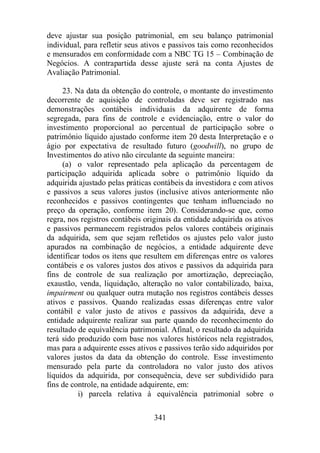 deve ajustar sua posição patrimonial, em seu balanço patrimonial 
individual, para refletir seus ativos e passivos tais como reconhecidos 
e mensurados em conformidade com a NBC TG 15 – Combinação de 
Negócios. A contrapartida desse ajuste será na conta Ajustes de 
Avaliação Patrimonial. 
23. Na data da obtenção do controle, o montante do investimento 
decorrente de aquisição de controladas deve ser registrado nas 
demonstrações contábeis individuais da adquirente de forma 
segregada, para fins de controle e evidenciação, entre o valor do 
investimento proporcional ao percentual de participação sobre o 
patrimônio líquido ajustado conforme item 20 desta Interpretação e o 
ágio por expectativa de resultado futuro (goodwill), no grupo de 
Investimentos do ativo não circulante da seguinte maneira: 
(a) o valor representado pela aplicação da percentagem de 
participação adquirida aplicada sobre o patrimônio líquido da 
adquirida ajustado pelas práticas contábeis da investidora e com ativos 
e passivos a seus valores justos (inclusive ativos anteriormente não 
reconhecidos e passivos contingentes que tenham influenciado no 
preço da operação, conforme item 20). Considerando-se que, como 
regra, nos registros contábeis originais da entidade adquirida os ativos 
e passivos permanecem registrados pelos valores contábeis originais 
da adquirida, sem que sejam refletidos os ajustes pelo valor justo 
apurados na combinação de negócios, a entidade adquirente deve 
identificar todos os itens que resultem em diferenças entre os valores 
contábeis e os valores justos dos ativos e passivos da adquirida para 
fins de controle de sua realização por amortização, depreciação, 
exaustão, venda, liquidação, alteração no valor contabilizado, baixa, 
impairment ou qualquer outra mutação nos registros contábeis desses 
ativos e passivos. Quando realizadas essas diferenças entre valor 
contábil e valor justo de ativos e passivos da adquirida, deve a 
entidade adquirente realizar sua parte quando do reconhecimento do 
resultado de equivalência patrimonial. Afinal, o resultado da adquirida 
terá sido produzido com base nos valores históricos nela registrados, 
mas para a adquirente esses ativos e passivos terão sido adquiridos por 
valores justos da data da obtenção do controle. Esse investimento 
mensurado pela parte da controladora no valor justo dos ativos 
líquidos da adquirida, por consequência, deve ser subdividido para 
fins de controle, na entidade adquirente, em: 
i) parcela relativa à equivalência patrimonial sobre o 
341 
 