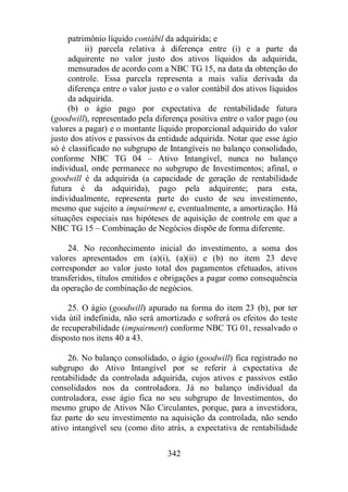patrimônio líquido contábil da adquirida; e 
ii) parcela relativa à diferença entre (i) e a parte da 
adquirente no valor justo dos ativos líquidos da adquirida, 
mensurados de acordo com a NBC TG 15, na data da obtenção do 
controle. Essa parcela representa a mais valia derivada da 
diferença entre o valor justo e o valor contábil dos ativos líquidos 
da adquirida. 
(b) o ágio pago por expectativa de rentabilidade futura 
(goodwill), representado pela diferença positiva entre o valor pago (ou 
valores a pagar) e o montante líquido proporcional adquirido do valor 
justo dos ativos e passivos da entidade adquirida. Notar que esse ágio 
só é classificado no subgrupo de Intangíveis no balanço consolidado, 
conforme NBC TG 04 – Ativo Intangível, nunca no balanço 
individual, onde permanece no subgrupo de Investimentos; afinal, o 
goodwill é da adquirida (a capacidade de geração de rentabilidade 
futura é da adquirida), pago pela adquirente; para esta, 
individualmente, representa parte do custo de seu investimento, 
mesmo que sujeito a impairment e, eventualmente, a amortização. Há 
situações especiais nas hipóteses de aquisição de controle em que a 
NBC TG 15 – Combinação de Negócios dispõe de forma diferente. 
24. No reconhecimento inicial do investimento, a soma dos 
valores apresentados em (a)(i), (a)(ii) e (b) no item 23 deve 
corresponder ao valor justo total dos pagamentos efetuados, ativos 
transferidos, títulos emitidos e obrigações a pagar como consequência 
da operação de combinação de negócios. 
25. O ágio (goodwill) apurado na forma do item 23 (b), por ter 
vida útil indefinida, não será amortizado e sofrerá os efeitos do teste 
de recuperabilidade (impairment) conforme NBC TG 01, ressalvado o 
disposto nos itens 40 a 43. 
26. No balanço consolidado, o ágio (goodwill) fica registrado no 
subgrupo do Ativo Intangível por se referir à expectativa de 
rentabilidade da controlada adquirida, cujos ativos e passivos estão 
consolidados nos da controladora. Já no balanço individual da 
controladora, esse ágio fica no seu subgrupo de Investimentos, do 
mesmo grupo de Ativos Não Circulantes, porque, para a investidora, 
faz parte do seu investimento na aquisição da controlada, não sendo 
ativo intangível seu (como dito atrás, a expectativa de rentabilidade 
342 
 