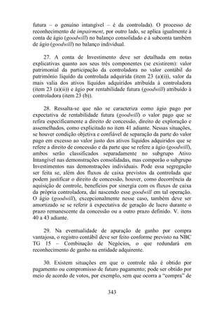 futura – o genuíno intangível – é da controlada). O processo de 
reconhecimento de impairment, por outro lado, se aplica igualmente à 
conta de ágio (goodwill) no balanço consolidado e à subconta também 
de ágio (goodwill) no balanço individual. 
27. A conta de Investimento deve ser detalhada em notas 
explicativas quanto aos seus três componentes (se existirem): valor 
patrimonial da participação da controladora no valor contábil do 
patrimônio líquido da controlada adquirida (item 23 (a)(i)), valor da 
mais valia dos ativos líquidos adquiridos atribuída à controladora 
(item 23 (a)(ii)) e ágio por rentabilidade futura (goodwill) atribuído à 
controladora (item 23 (b)). 
28. Ressalta-se que não se caracteriza como ágio pago por 
expectativa de rentabilidade futura (goodwill) o valor pago que se 
refira especificamente a direito de concessão, direito de exploração e 
assemelhados, como explicitado no item 41 adiante. Nessas situações, 
se houver condição objetiva e confiável de separação da parte do valor 
pago em excesso ao valor justo dos ativos líquidos adquiridos que se 
refere a direito de concessão e da parte que se refere a ágio (goodwill), 
ambos serão classificados separadamente no subgrupo Ativo 
Intangível nas demonstrações consolidadas, mas comporão o subgrupo 
Investimentos nas demonstrações individuais. Pode essa segregação 
ser feita se, além dos fluxos de caixa previstos da controlada que 
podem justificar o direito de concessão, houver, como decorrência da 
aquisição de controle, benefícios por sinergia com os fluxos de caixa 
da própria controladora, daí nascendo esse goodwill em tal operação. 
O ágio (goodwill), excepcionalmente nesse caso, também deve ser 
amortizado se se referir à expectativa de geração de lucro durante o 
prazo remanescente da concessão ou a outro prazo definido. V. itens 
40 a 43 adiante. 
29. Na eventualidade de apuração de ganho por compra 
vantajosa, o registro contábil deve ser feito conforme previsto na NBC 
TG 15 – Combinação de Negócios, o que redundará em 
reconhecimento de ganho na entidade adquirente. 
30. Existem situações em que o controle não é obtido por 
pagamento ou compromisso de futuro pagamento; pode ser obtido por 
meio de acordo de votos, por exemplo, sem que ocorra a “compra” de 
343 
 
