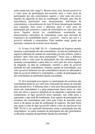 ações (nada terá sido “pago”). Mesmo nesse caso, haverá goodwill se 
o valor justo da participação pré-existente mais o valor justo da 
participação dos não controladores superar o valor justo dos ativos 
líquidos da adquirida na data da combinação. Portanto, para fins de 
equivalência patrimonial (nas demonstrações individuais da 
controladora), o procedimento do item 20 desta Interpretação também 
será requerido, bem como a diferença entre o valor justo da 
participação pré-existente e a parte da controladora no valor justo dos 
ativos líquidos deverá ser contabilmente reconhecida nas 
demonstrações individuais da controladora como ágio derivado de 
expectativa de rentabilidade futura – goodwill – note-se que esse é o 
goodwill atribuído à controladora. Pode também surgir ganho por 
aquisição vantajosa de controle nessa situação. 
31. O item 19 da NBC TG 15 – Combinação de Negócios permite 
mensurar a participação dos não controladores, na data da combinação de 
negócios (obtenção do controle da controlada), por dois critérios, sendo o 
primeiro “pelo valor justo dessa participação”. Nesse caso, a diferença 
positiva entre o valor justo da participação dos não controladores e o 
montante correspondente à parte deles no valor justo dos ativos líquidos 
da adquirida, na data da combinação, constitui a parte do goodwill 
atribuída aos não controladores. Portanto, quando da consolidação, esse 
valor (goodwill atribuível aos não controladores) deverá ser adicionado à 
linha do goodwill atribuível à controladora, a crédito da participação dos 
não controladores no patrimônio líquido consolidado. 
32. Só é encorajado esse registro se a participação dos acionistas não 
controladores puder ter seu valor justo mensurado por preços de mercado 
num mercado ativo. A diferença entre o valor justo dessa participação dos 
sócios não controladores e a parte proporcional desses sócios no valor 
justo dos ativos e passivos identificáveis da adquirida é registrada como 
complemento ao ágio (goodwill) dessa operação, cujo saldo passa a 
representar o ágio total da combinação. Esse registro da participação dos 
acionistas não controladores pelo valor justo (valor de mercado, nesse 
caso) se dá apenas na data da combinação de negócios. Daí para frente 
esse ajuste à conta de ágio (goodwill) sofrerá o teste de impairment (ver 
NBC TG 01) a ser registrado diretamente contra a participação dos não 
controladores. As outras mutações da participação dos não controladores 
se dão pelas mutações do patrimônio líquido da controlada. (2) 
344 
 