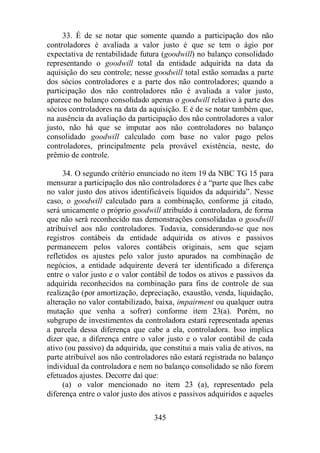 33. É de se notar que somente quando a participação dos não 
controladores é avaliada a valor justo é que se tem o ágio por 
expectativa de rentabilidade futura (goodwill) no balanço consolidado 
representando o goodwill total da entidade adquirida na data da 
aquisição do seu controle; nesse goodwill total estão somadas a parte 
dos sócios controladores e a parte dos não controladores; quando a 
participação dos não controladores não é avaliada a valor justo, 
aparece no balanço consolidado apenas o goodwill relativo à parte dos 
sócios controladores na data da aquisição. E é de se notar também que, 
na ausência da avaliação da participação dos não controladores a valor 
justo, não há que se imputar aos não controladores no balanço 
consolidado goodwill calculado com base no valor pago pelos 
controladores, principalmente pela provável existência, neste, do 
prêmio de controle. 
34. O segundo critério enunciado no item 19 da NBC TG 15 para 
mensurar a participação dos não controladores é a “parte que lhes cabe 
no valor justo dos ativos identificáveis líquidos da adquirida”. Nesse 
caso, o goodwill calculado para a combinação, conforme já citado, 
será unicamente o próprio goodwill atribuído à controladora, de forma 
que não será reconhecido nas demonstrações consolidadas o goodwill 
atribuível aos não controladores. Todavia, considerando-se que nos 
registros contábeis da entidade adquirida os ativos e passivos 
permanecem pelos valores contábeis originais, sem que sejam 
refletidos os ajustes pelo valor justo apurados na combinação de 
negócios, a entidade adquirente deverá ter identificado a diferença 
entre o valor justo e o valor contábil de todos os ativos e passivos da 
adquirida reconhecidos na combinação para fins de controle de sua 
realização (por amortização, depreciação, exaustão, venda, liquidação, 
alteração no valor contabilizado, baixa, impairment ou qualquer outra 
mutação que venha a sofrer) conforme item 23(a). Porém, no 
subgrupo de investimentos da controladora estará representada apenas 
a parcela dessa diferença que cabe a ela, controladora. Isso implica 
dizer que, a diferença entre o valor justo e o valor contábil de cada 
ativo (ou passivo) da adquirida, que constitui a mais valia de ativos, na 
parte atribuível aos não controladores não estará registrada no balanço 
individual da controladora e nem no balanço consolidado se não forem 
efetuados ajustes. Decorre daí que: 
(a) o valor mencionado no item 23 (a), representado pela 
diferença entre o valor justo dos ativos e passivos adquiridos e aqueles 
345 
 